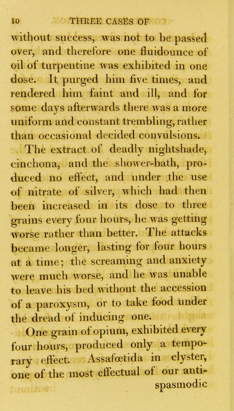 without success, was not to be passed over, and therefore one fluidounce of 011 of turpentine was exhibited in one dose. It purged him five times, and rendered him faint and ill, and for some days afterwards there was a more uniform and constant trembling, rather than occasional decided convulsions* The extract of deadly nightshade^ cinchona, and the shower-bath, pro- duced no effect, and under the use of nitrate of silver, which had then been increased in its dose to three grains every four hours, he was getting worse rather than better. The attacks became longer, lasting for four hours at a time; the screaming and anxiety were much worse, and he was unable to leave his bed without the accession of a paroxysm, or to take food under the dread of inducing one. One grain of opium, exhibited every four hours, produced only a tempo- rary effect. Assafoetida in clyster, one of the most effectual of our anti- spasmodic