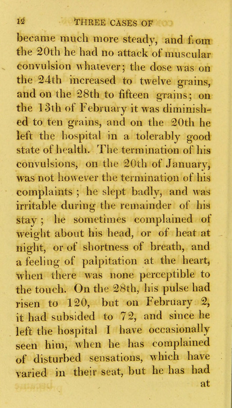 became much more steady, and fiom the 20th he had no attack of muscular convulsion whatever; the dose was on the 24th increased to twelve grains, and on the 28th to fifteen grains; on the 13th of February it w as diminish- ed to ten grains, and on the 20th he left the hospital in a tolerably good state of health. The termination of his convulsions, on the 20th of January, was not however the termination of his complaints ; he slept badly, and was irritable during the remainder of his stay; he sometimes complained of weight about his head, or of heat at night, or of shortness of breath, and a feeling of palpitation at the heart, when there was none perceptible to the touch. On the 28th, his pulse had risen to 120, but on February 2, it had subsided to 72, and since he left the hospital I have occasionally seen him, when he has complained of disturbed sensations, which have varied in their seat, but he has had at