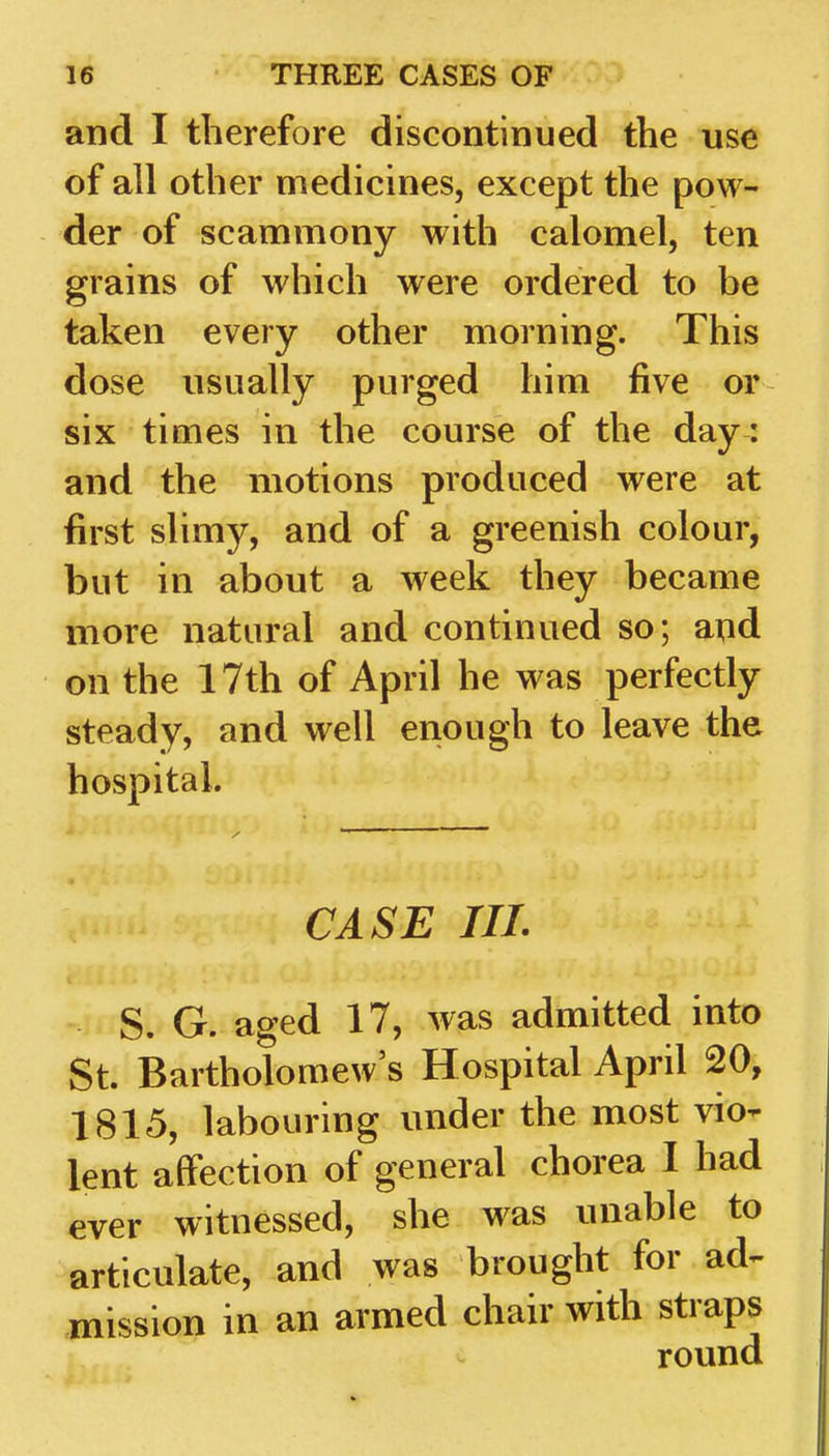 and I therefore discontinued the use of all other medicines, except the pow- der of scammony with calomel, ten grains of which were ordered to be taken every other morning. This dose usually purged him five or six times in the course of the day : and the motions produced were at first slimy, and of a greenish colour, but in about a week they became more natural and continued so; and on the 17th of April he was perfectly steady, and well enough to leave the hospital. CASE III. S. G. aged 17, was admitted into St. Bartholomew's Hospital April 20, 1815, labouring under the most vio- lent affection of general chorea I had ever witnessed, she was unable to articulate, and was brought for ad^ mission in an armed chair with straps round