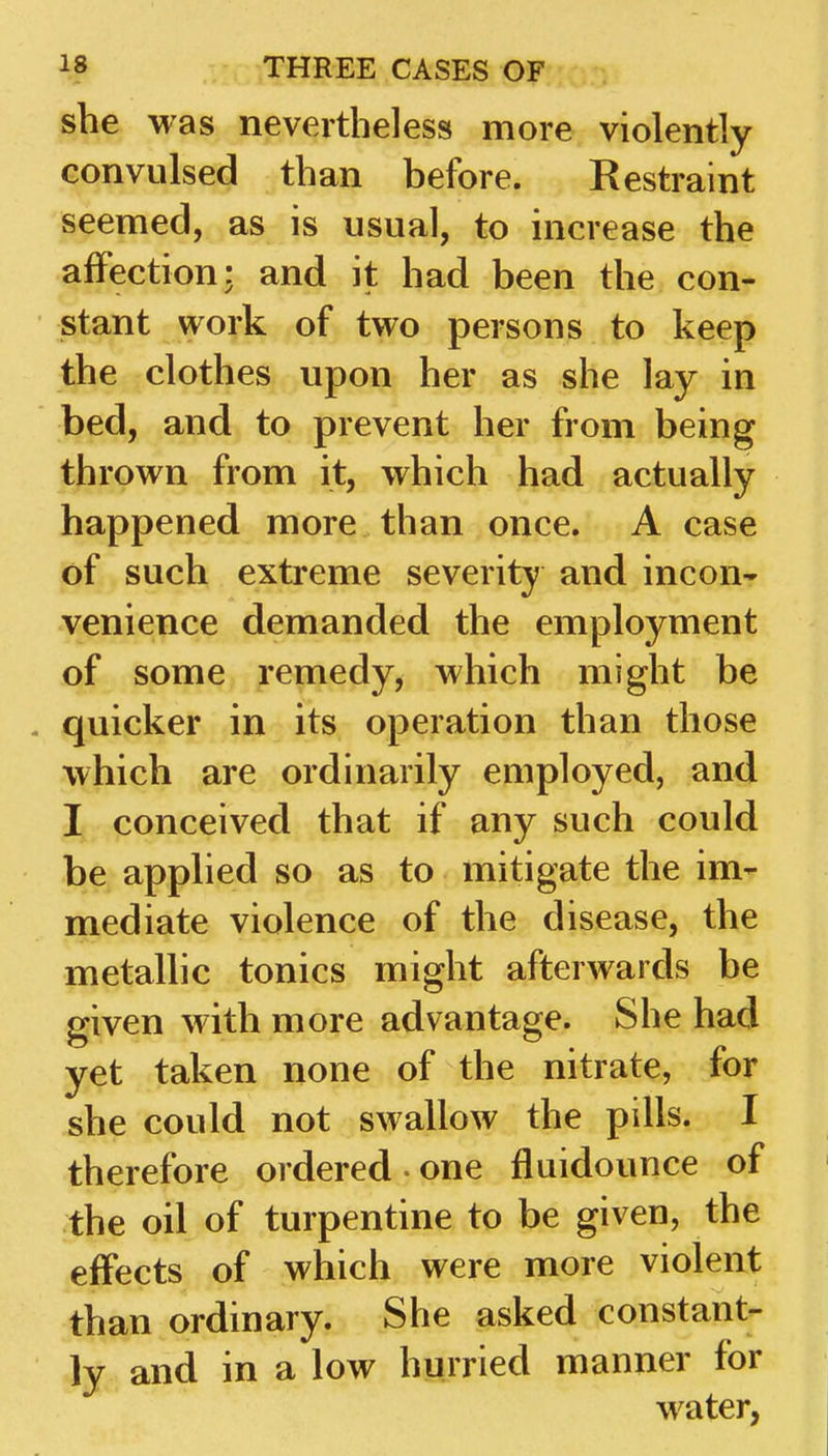 she was nevertheless more violently convulsed than before. Restraint seemed, as is usual, to increase the affection: and it had been the con- stant work of two persons to keep the clothes upon her as she lay in bed, and to prevent her from being thrown from it, which had actually happened more than once. A case of such extreme severity and incon^ venience demanded the employment of some remedy, which might be . quicker in its operation than those which are ordinarily employed, and I conceived that if any such could be applied so as to mitigate the im- mediate violence of the disease, the metallic tonics might afterwards be given with more advantage. She had yet taken none of the nitrate, for she could not swallow the pills. I therefore ordered • one fluidounce of the oil of turpentine to be given, the effects of which were more violent than ordinary. She asked constant- ly and in a low hurried manner for water,