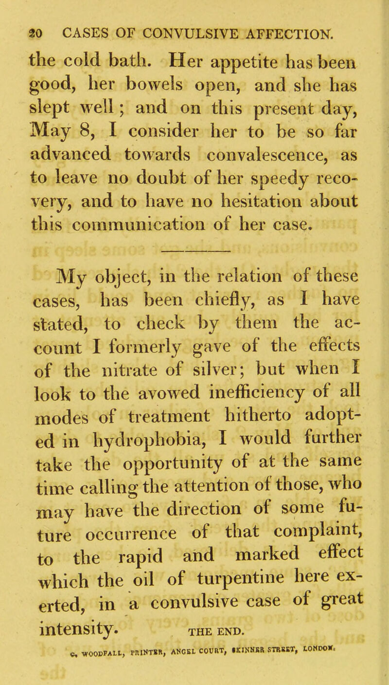 the cold bath. Her appetite has been good, her bowels open, and she has slept well; and on this present day, May 8, I consider her to be so far advanced towards convalescence, as to leave no doubt of her speedy reco- very, and to have no hesitation about this communication of her case. My object, in the relation of these cases, has been chiefly, as I have stated, to check by them the ac- count I formerly gave of the effects of the nitrate of silver; but when I look to the avowed inefficiency of all modes of treatment hitherto adopt- ed in hydrophobia, I would further take the opportunity of at the same time calling the attention of those, who may have the direction of some fu- ture occurrence of that complaint, to the rapid and marked effect which the oil of turpentine here ex- erted, in a convulsive case of great intensity. THE END. C WOOBPALt, PniNTSR, ANCEL COURT, •KINHRR STR85T, tOMDOW.