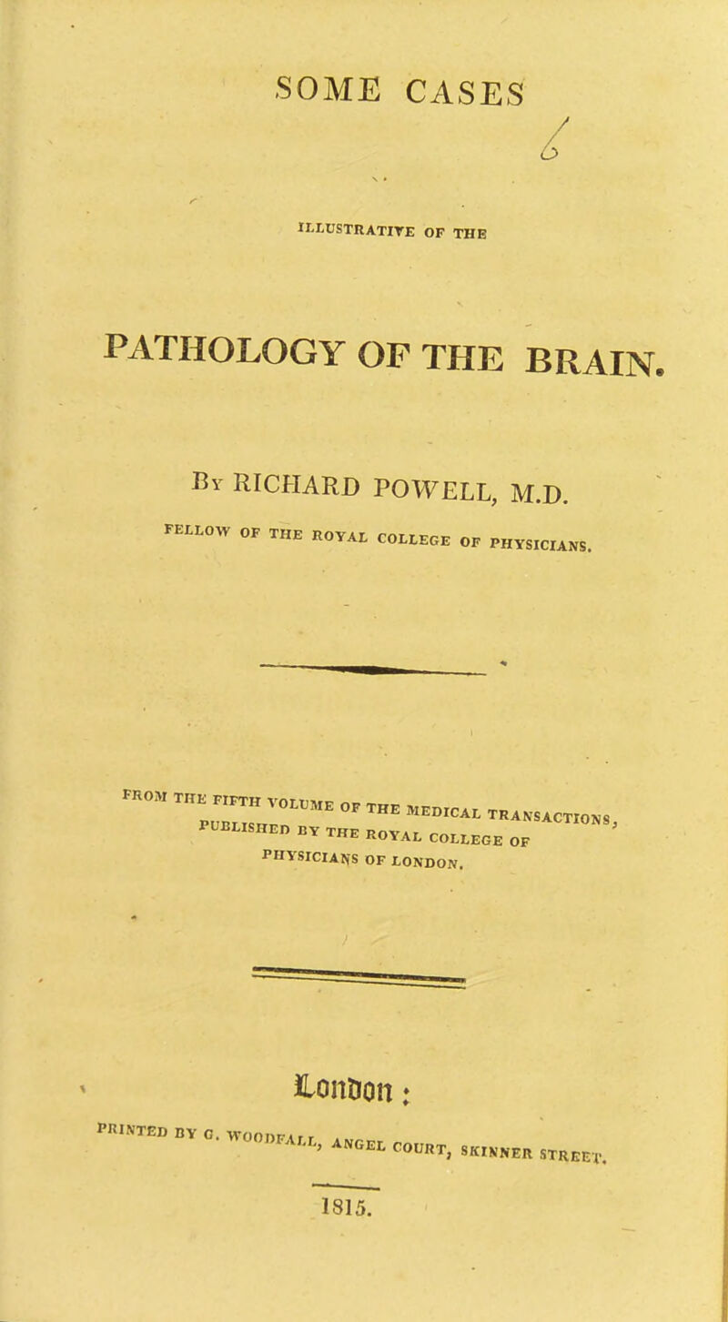 SOME CASES ILLUSTRATITE OF THE PATHOLOGY OF THE BRAIN. By RICHARD POWELL, M.D. FELLOW OF THE ROYAL COLLEGE OF PHYSICIANS. .HO. OF XHE .EOICAL .HANSAC.IONS, PUBLISHED BY THE ROYAL COLLEGE OF PHYSICIAtfS OF LONDON. ilonDon: