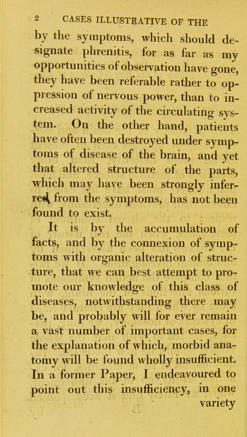 by the symptoms, which should de- signate phrenitis, for as far as my opportunities of observation have gone, they have been referable rather to op- pression of nervous power, than to in- creased activity of the circulating sys- tem. On the other hand, patients have often been destroyed under symp- toms of disease of the brain, and yet that altered structure of the parts, which may have been strongly infer- rei^ from the symptoms, has not been found to exist. It is by the accumulation of facts, and by the connexion of symp- toms with organic alteration of struc- ture, that we can best attempt to pro- mote our knowledge of this class of diseases, notwithstanding there may be, and probably will for ever remain a vast number of important cases, for the explanation of which, morbid ana- tomy will be found wholly insufficient. In a former Paper, I endeavoured to point out this insufficiency, in one variety