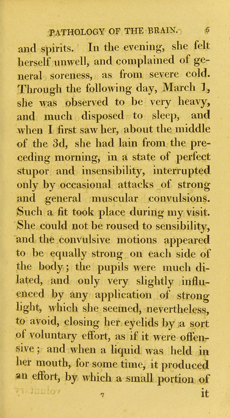 and spirits. In the evening, she felt herself unwell, and complained of ge- neral soreness, as from severe cold. Through the following day, March 1, she was observed to be very heavy, and much disposed to sleep, and when I first saw her, about the middle of the 3d, she had lain from the pre- ceding morning, in a state of perfect stupor and insensibihty, interrupted only by occasional attacks of strong and general muscular convulsions. Such a fit took place during my visit. She could not be roused to sensibility, and the convulsive motions appeared to be equally strong on each side of the body ; the pupils were much di- lated, and only very slightly influ- enced by any application of strong light, which she seemed, nevertheless, to avoid, closing her eyelids by a sort of voluntary effort, as if it were offeur sive; and when a Hquid was held in her mouth, for some time, it produced an effort, by which a small portion of 7 it