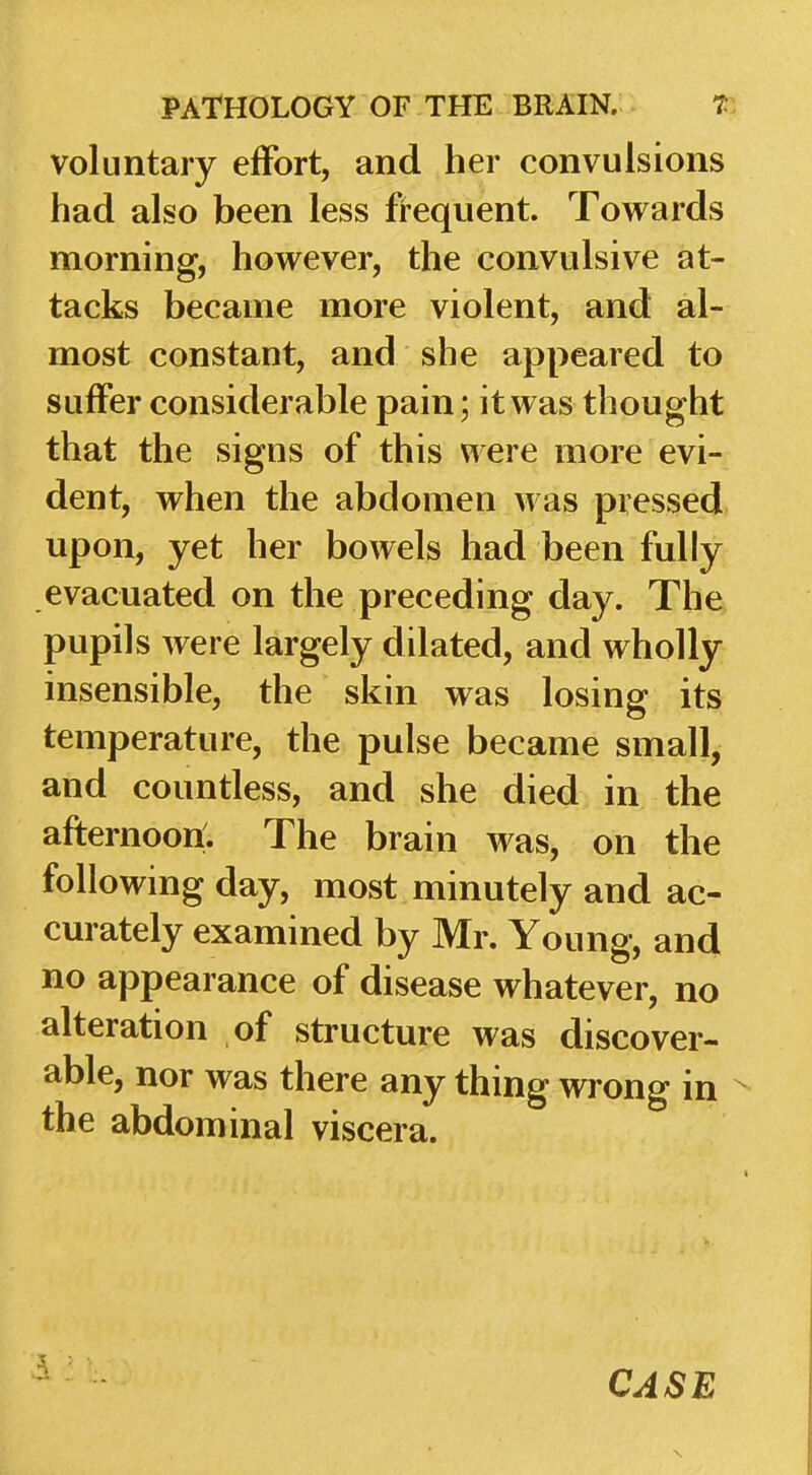 voluntary effort, and her convulsions had also been less frequent. Towards morning, however, the convulsive at- tacks became more violent, and al- most constant, and she appeared to suffer considerable pain; it was thought that the signs of this were more evi- dent, when the abdomen was pressed upon, yet her bowels had been fully evacuated on the preceding day. The pupils were largely dilated, and wholly insensible, the skin was losing its temperature, the pulse became small, and countless, and she died in the afternoon:. The brain was, on the following day, most minutely and ac- curately examined by Mr. Young, and no appearance of disease whatever, no alteration of structure was discover- able, nor was there any thing wrong in the abdominal viscera.