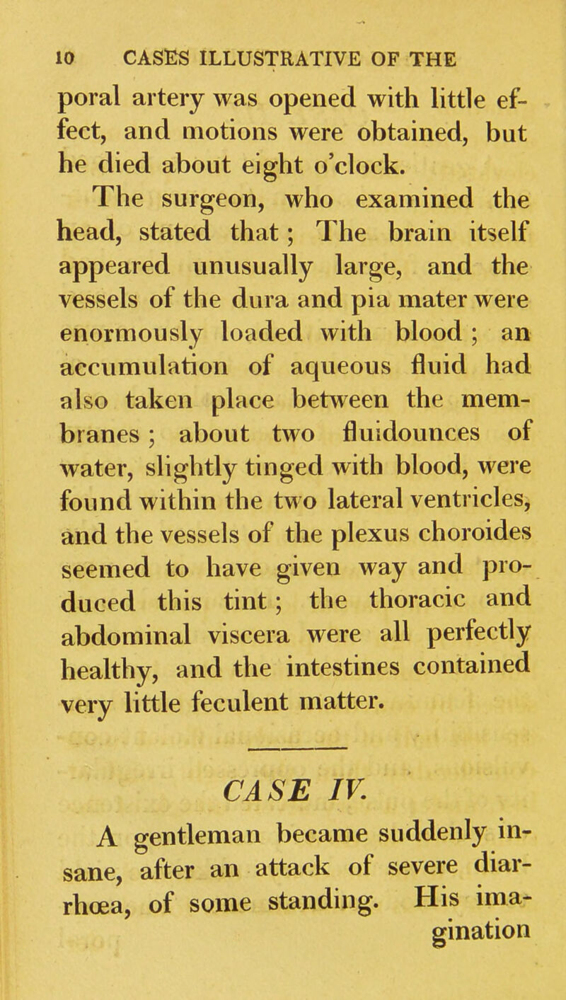 poral artery was opened with little ef- fect, and motions were obtained, but he died about eight o'clock. The surgeon, who examined the head, stated that; The brain itself appeared unusually large, and the vessels of the dura and pia mater were enormously loaded with blood; an accumulation of aqueous fluid had also taken place between the mem- branes ; about two fluidounces of water, slightly tinged with blood, were found within the two lateral ventricles, and the vessels of the plexus choroides seemed to have given way and pro- duced this tint; the thoracic and abdominal viscera were all perfectly healthy, and the intestines contained very little feculent matter. CASE IV. A gentleman became suddenly in- sane, after an attack of severe diar- rhoea, of some standing. His ima- gination