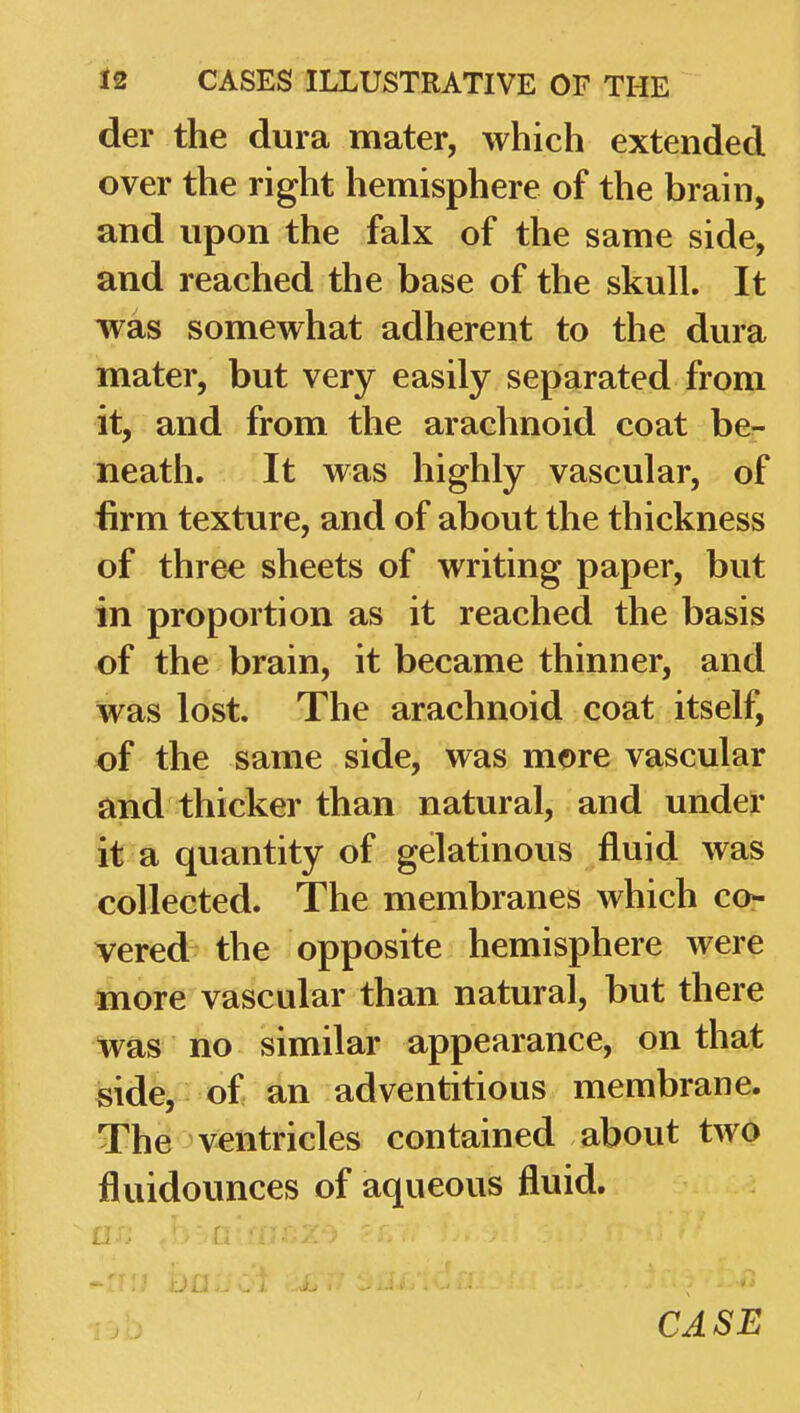 der the dura mater, which extended over the right hemisphere of the brain, and upon the falx of the same side, and reached the base of the skull. It was somewhat adherent to the dura mater, but very easily separated from it, and from the arachnoid coat be- neath. It was highly vascular, of firm texture, and of about the thickness of thre^ sheets of writing paper, but in proportion as it reached the basis of the brain, it became thinner, and was lost. The arachnoid coat itself, of the same side, was more vascular and thicker than natural, and under it a quantity of gelatinous fluid was collected. The membranes which cor vered the opposite hemisphere were more vascular than natural, but there Was no similar appearance, on that side, of an adventitious membrane. The ventricles contained about two fluidounces of aqueous fluid.