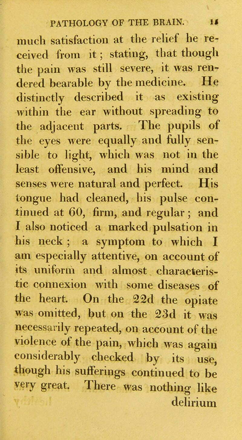 much satisfaction at the rehef he re- ceived from it; stating, that though the pain was still severe, it was ren- dered bearable by the medicine. He distinctly described it as existing within the ear without spreading to the adjacent parts. The pupils of the eyes were equally and fully sen- sible to light, which was not in the least offensive, and his mind and senses were natural and perfect. His tongue had cleaned, his pulse con- tinued at 60, firm, and regular; and I also noticed a marked pulsation in his neck ; a symptom to which I am especially attentive, on account of its uniform and almost characteris- tic connexion with some diseases of the heart. On the 22d the opiate was omitted, but on the 23d it was necessarily repeated, on account of the violence of the pain, which was again considerably checked by its use, though his sufferings continued to be very great. There was nothing like delirium