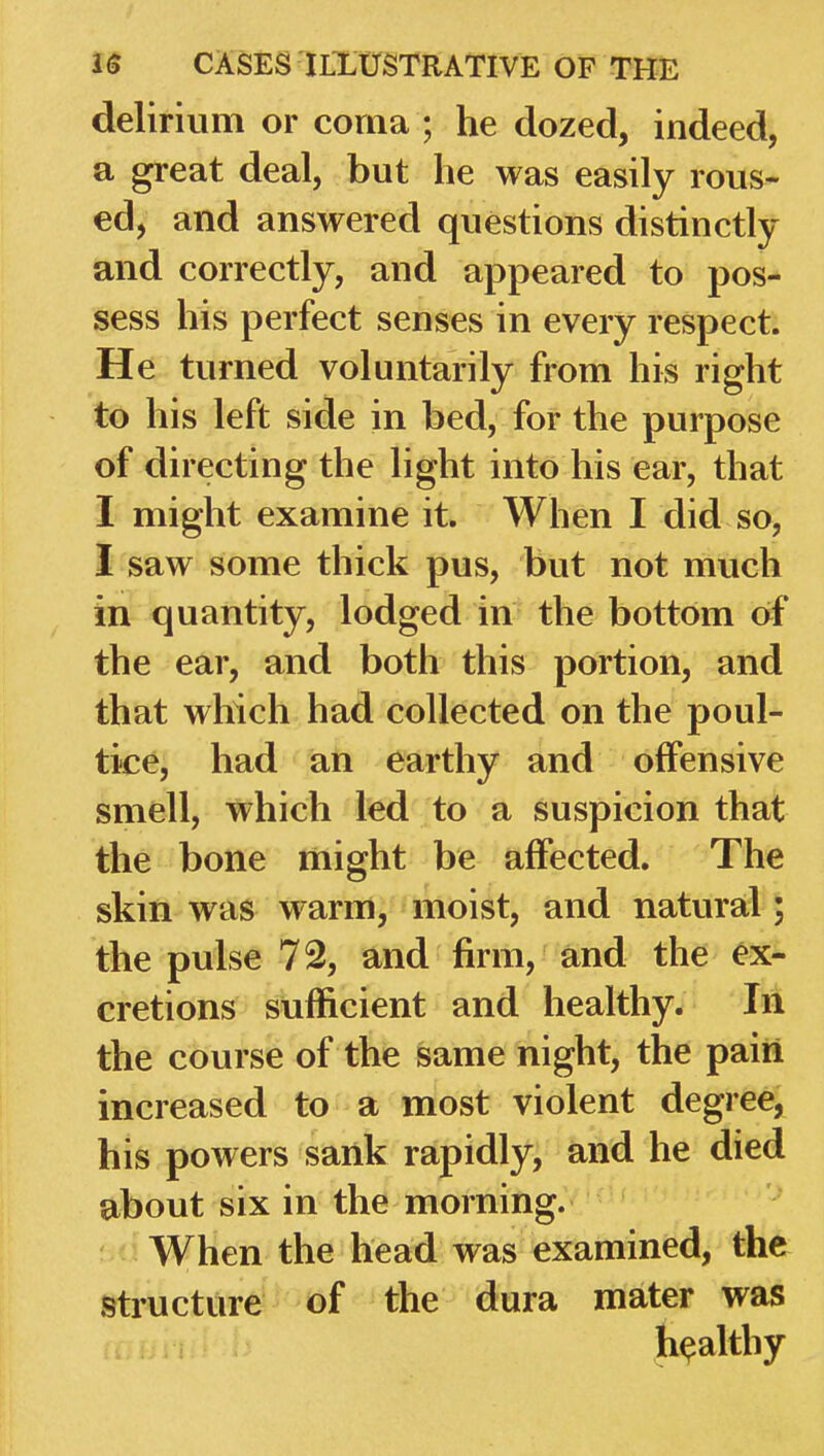 delirium or corna ; he dozed, indeed, a great deal, but he was easily rous- ed, and answered questions distinctly and correctly, and appeared to pos- sess his perfect senses in every respect. He turned voluntarily from his right to his left side in bed, for the purpose of directing the light into his ear, that I might examine it. When I did so, I saw some thick pus, but not much in quantity, lodged in the bottom of the ear, and both this portion, and that which had collected on the poul- tice, had an earthy and offensive smell, which led to a suspicion that the bone might be affected. The skin was warm, moist, and natural; the pulse 72, and firm, and the ex- cretions sufficient and healthy. In the course of the same night, the paiii increased to a most violent degree, his powers sank rapidly, and he died about six in the morning. When the head was examined, the structure of the dura mater was healthy