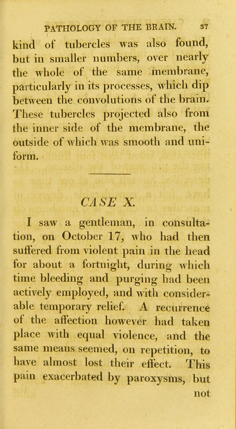 kind of tubercles was also found, but in smaller numbers, over nearly the whole of the same membrane, particularly in its processes, which dip between the convolutions of the brain. These tubercles projected also from the inner side of the membrane, the outside of which was smooth and uni- form. CASE X. I saw a gentleman, in consulta- tion, on October 17, who had then sulfered from violent pain in the head for about a fortnight, during which time bleeding and purging had been actively employed, and with consider- able temporary relief. A recurrence of the affection however had taken place with equal violence, and the same means seemed, on repetition, to have almost lost their effect. This pain exacerbated by paroxysms, but not