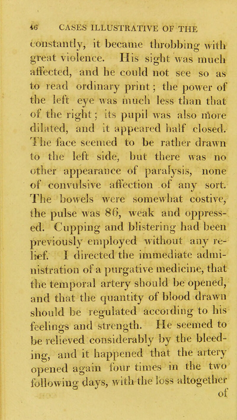 constantly, it became throbbing with great violence. His sight was much affected, and he could not see so as to read ordinary print; the power of the left eye was much less than that of the right; its pupil was also nlore dilated, and it appeared half closed. The face seemed to be rather drawn to the left side, but there was no other appearance of paralysis, none of convulsive affection of any sort. The bowels were somewhat costive,- the pulse was 86, weak and oppress- ed. Cupping and blistering had been previously employed without any re- lief. I directed the immediate admi- nistration of a purgative medicine, that the temporal artery should be opened, and that the quantity of blood drawn should be regulated according to his feelings and strength. He seemed to be relieved considerably by the bleed- ing, and it happened that the artery opened again four times in the two following days, with the loss altogether of