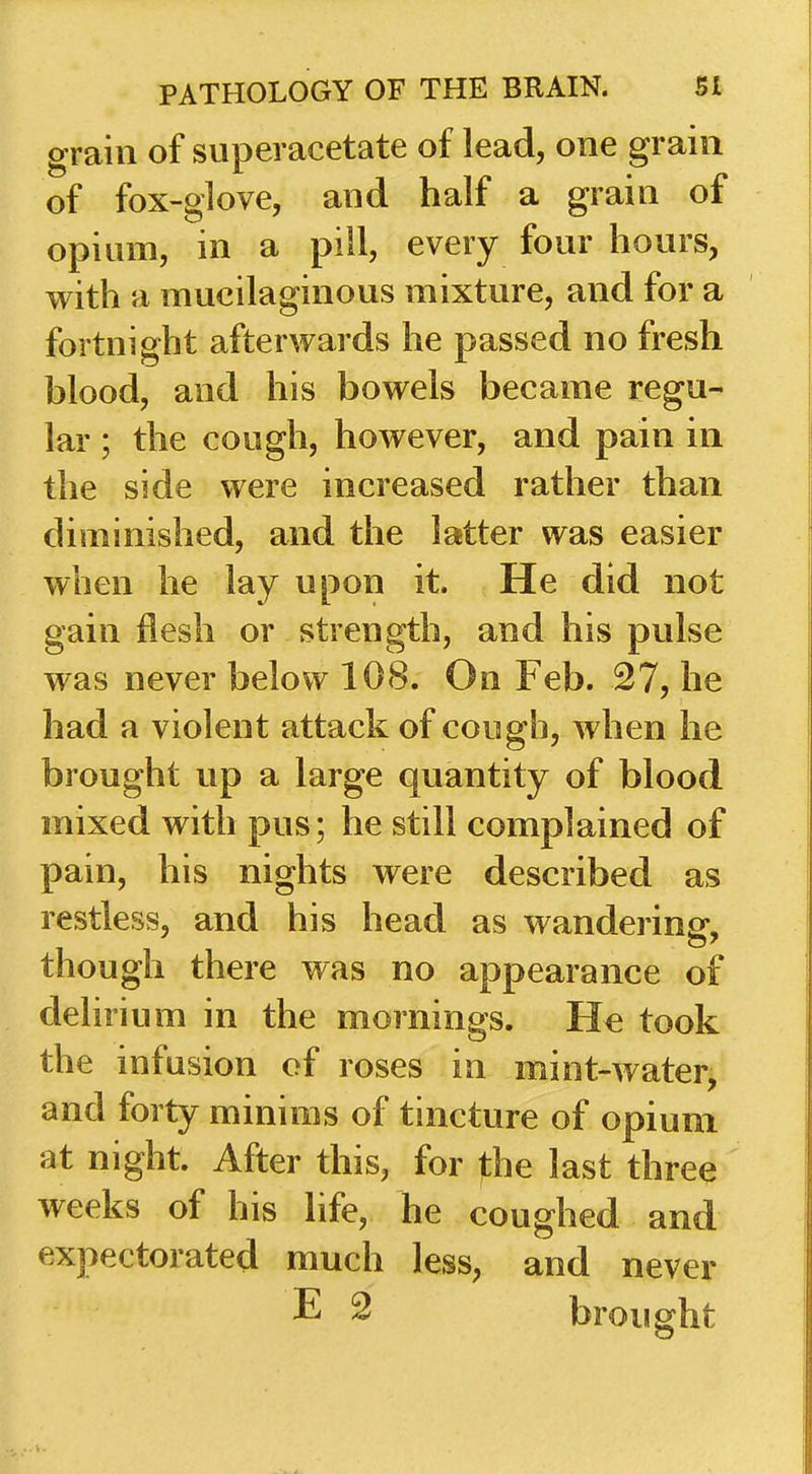 grain of superacetate of lead, one grain of fox-glove, and half a grain of opiam, in a pill, every four hours, with a mucilaginous mixture, and foi* a fortnight afterwards he passed no fresh blood, and his bowels became regu- lar ; the cough, however, and pain in the side were increased rather than diminished, and the latter was easier when he lay upon it. He did not gain Hesh or strength, and his pulse was never below 108. On Feb. 27, he had a violent attack of cough, when he brought up a large quantity of blood mixed with pus; he still complained of pain, his nights were described as restless, and his head as wandering, though there was no appearance of delirium in the mornings. took the infusion of roses in mint-water, and forty minims of tincture of opium at night. After this, for the last three weeks of his life, he coughed and expectorated much less, and never E 2 brought