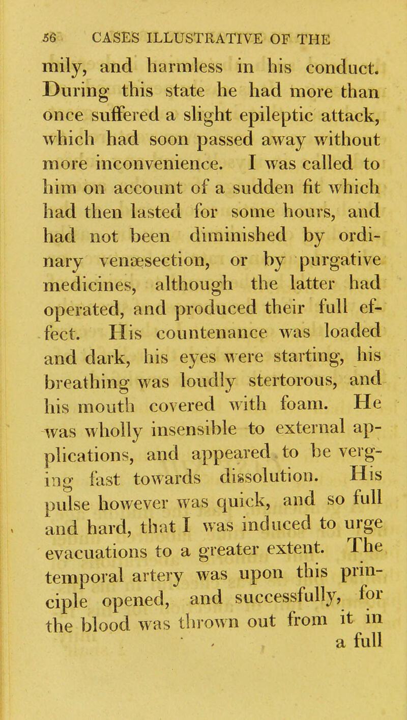 mily, and harmless in his conduct. During this state he had inore than once suffered a shght epileptic attack, which had soon passed away without more inconvenience. I was called to him on account of a sudden fit which had then lasted for some hours, and had not been diminished by ordi- nary veniaesection, or by purgative medicines, although the latter had operated, and produced their full ef- fect. His countenance was loaded and dark, his eyes were starting, his breathing was loudly stertorous, and his mouth covered with foam. He was wholly insensible to external ap- plications, and appeared to be verg- ing fast towards dissolution. His pulse however was quick, and so full and hard, that I was induced to urge evacuations to a greater extent. The temporal artery was upon this prin- ciple opened, and successfully, for the blood was thrown out from it in a full