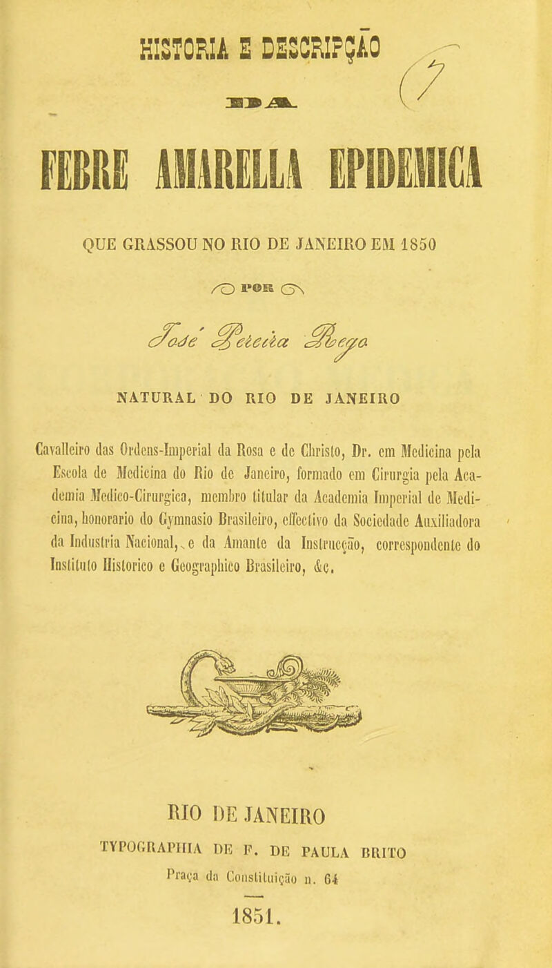 HISTORIA E DESCFlI??iO .... (7 mn uuulu kfcwca QUE GRASSOU NO RIO DE JANEIRO EM 1850 NATURAL DO RIO DE JANEIRO Cavallciro das Ordens-Imperial da Rosa e dc Ghristo, Dr. cm Mcdicina pcla Escola de Mcdicina do Rio de Janeiro, forniado em Cirurgia pela Aca- demia Mcdico-Cirurgica, mcmbro tilular da Academia Imperial dc Mcdi- cina, honorario do Gymnasio Brasileiro, cffectivo da Sociedadc Auxiliadora da Indnslria National,.e da Amanle da Inslruceao, correspondcnlc do Instilalo Ilislorico c Gcographico Brasileiro, &a. MO DE JANEIRO TYPOGRAPHY DE F. DE PAULA BRIXO I'nira da Constituigao n. 64 1851.