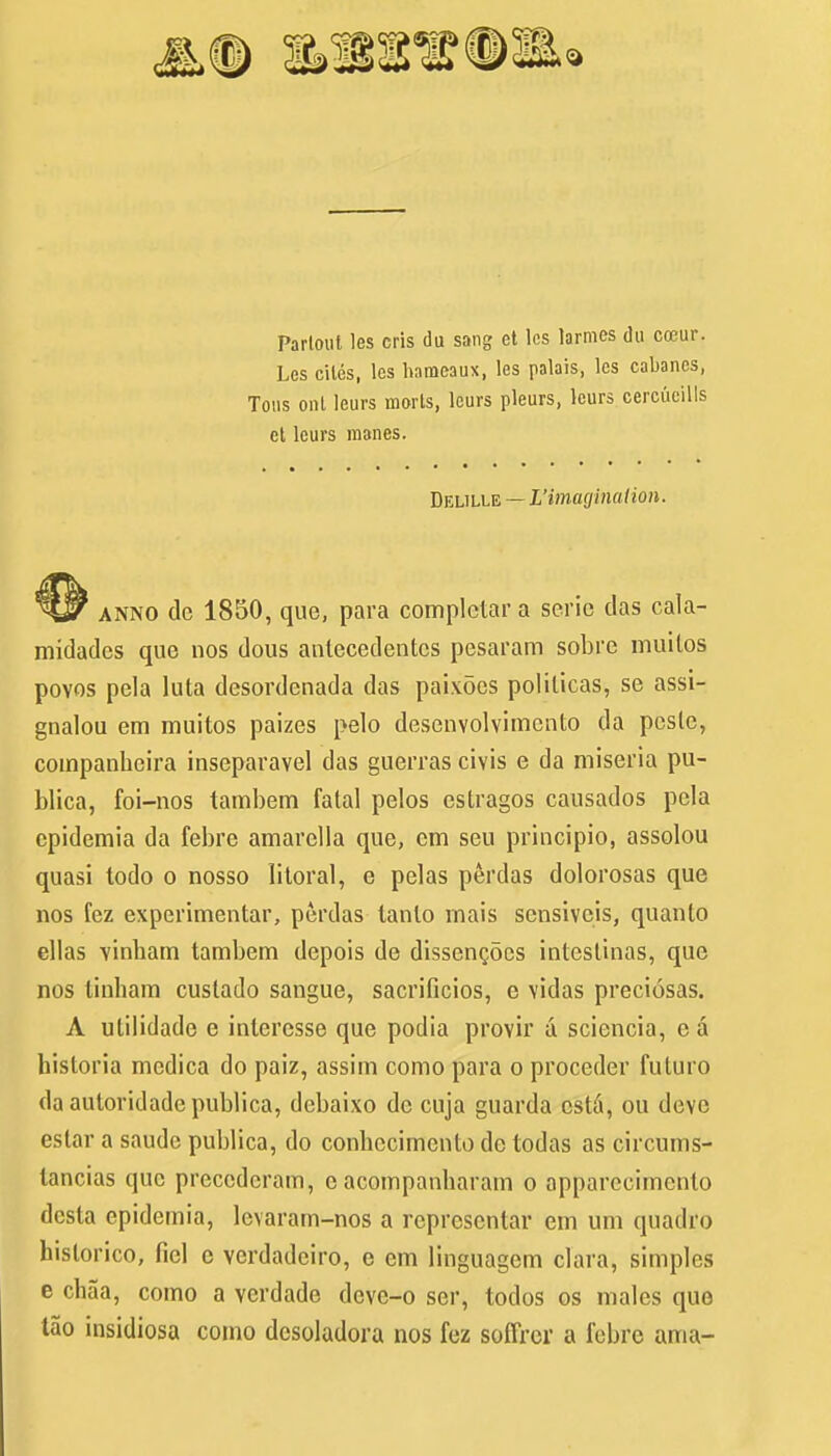 Partoul les cris du sang et les larmes du coeur. Les cites, les hameaux, les palais, les cabanes, Tons ont leurs morts, lours pleurs, lours cercueills ct leurs manes. Delille — L'imaginaHon. anno dc 1850, que, para complctar a serie das cala- midades que nos dous antecedentcs pesaram sobre muilos povos pela luta desordenada das paixoes polilicas, se assi- gnalou em muitos paizes pelo desenvolvimcnto da pcslc, companbeira inseparavel das guerras civis e da miseria pu- blica, foi-nos tambem fatal pelos estragos causados pela epidemia da febre amarclla que, cm seu principio, assolou quasi todo o nosso litoral, e pelas perdas dolorosas que nos fez experimental, perdas tanlo mais sensivcis, quanto ellas vinbam tambem depois de dissencocs intestinas, que nos tinbam custado sangue, sacrificios, c vidas preciosas. A utilidade e interesse que podia provir a sciencia, e a bistoria medica do paiz, assim como para o proceder fuluro da autoridade publica, debaixo dc cuja guarda cstii, ou dove estar a saudc publica, do conbccimento de todas as circums- lancias que prcccdcram, e acompanbaram o apparecimento dcsla epidemia, levaram-nos a represcntar em urn quadro historico, fiel c vcrdadeiro, e cm linguagem clara, simples e chaa, como a verdade devc-o ser, todos os males que tao insidiosa como desoladora nos fez soffror a febre ama-