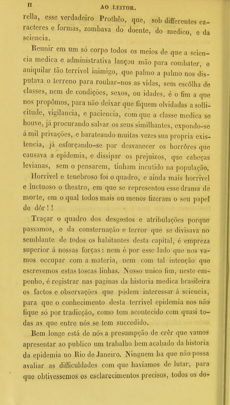 rella, esse verdadeiro Protbeo, que, sob differences ca- racteres e formas, zombava do doente, do medico, e da sciencia. Reunir cm urn so corpo todos os meios de que a scien- cia medica e administrate lan?ou mao para combater, e aniquilar tap terrivel inimigo, que palmo a palmo nos d'is- putava o tcrreno para roubar-nos as vidas, sem escdlba de classes, nem de condicoes, sexos, ou idades, e o fim a que nos prop6mos, para nao deixar que fiquem olvidadas asolli- citude, vigilancia, e paciencia, com que a classc medica se houve, ja procurando salvar os seus similbantcs, expondo-se a mil privacies, e barateando muitas vezes sua propria exis- tencia, ja esforcando-se por desvanecer os borr6res que causava a epidemia, e dissipar os prejuizos, que cabccas levianas, sem o pensarem, tinbam inculido na populacao. Horrivcl e lenebroso foi o quadro, e ainda mais borrivel e luctuoso o tbeatro, em que se representou esse drama de morle, em o qual todos mais ou menos fizeram o seu papel de dor! ! Tracar o quadro dos desgostos e alribulacoes porque passamos, e da consternacao e terror que se divisava no semblante de todos os babitantes desfa capital, e empreza superior a nossas forgas: nem e por esse lado que nos va- mos occupar com a materia, nem corn tal inlencao que escrevemos estas toscas linbas. Nosso unico (im, neste em- penbo, e registrar nas paginas da bistoria medica brasileira os factos e observaQoes que podem interessar a sciencia, para que o conbecimento desta terrivel epidemia nos nao fique so por tradicgao, como tern acontecido com quasi to- das as que entrc nos se tem succcdido. Bern longe esta de nos a presumpcao de crer que vamos apresentar ao publico um trabalbo bem acabado da bistoria da epidemia no Rio de Janeiro. Ninguern ba que nao possa avaliar as difliculdades com que haviamos de lutar, para que obliYessemos os esclarecimentos precisos, todos os do-