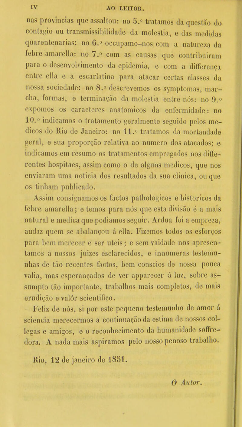 nas provincias queassaltou: no 5.° tratamos daqaestao do contagio ou transmissibilidade da molestia, c das medidas quarentenarias: no 0.° occupamo-nos com a naturcza da febre amarella: no 7.° com as causas que contribuiram para o desenvolvimento da epidemia, c com a difference enlrc ella e a escarlatina para atacar ccrlas classes da nossa socicdade: no 8.° descrcvemos os symptomas, mar- cha, formas, e terminacao da molestia entre nos: no 9,° expomos os caracteres anatomicos da enfermidade: no 10.° indicamos o tratamento gerabnentc seguido pelos me- dicos do Rio de Janeiro: no 11.° tratamos da mortandade geral, e sua proporcao relaliva ao numcro dos atacados; e indicamos em resumo os tratamentos empregados nos diffe- rcnles hospitaes, assim como o de alguns medicos, que nos enviaram uma nolicia dos rcsultados da sua clinica, ou que os tinbam publicado. Assim consignamos os factos palbologicos e bistoricos da febrc amarella; c temos para nos que esta divisao e a mais natural e medica que podiamos scguir. Ardua foi a empreza, audaz quern se abalancou a ella. Fizemos todos os esforcos para bem merecer e scr ulcis; c sem vaidade nos apresen- tamos a nossos juizes esclarecidos, e innumeras testemu- nbas de tao recenles factos, bem conscios de nossa pouca valia, mas csperancados de vcr apparecer a luz, sobre as- sumpto tao importantc, trabalbos mais completos, de mais erudicao e valdr scientifico. Fcliz de nos, si por este pequeno testemunbo de amor a sciencia mcrecermos a continuacao da cstima de nossos col- Iegas e amigos, e o reconbecimento da humanidade soffrc- dora. A nada mais aspiramos pelo nosso penoso trabalbo. Rio, 12 de Janeiro de 1851. O Antor.