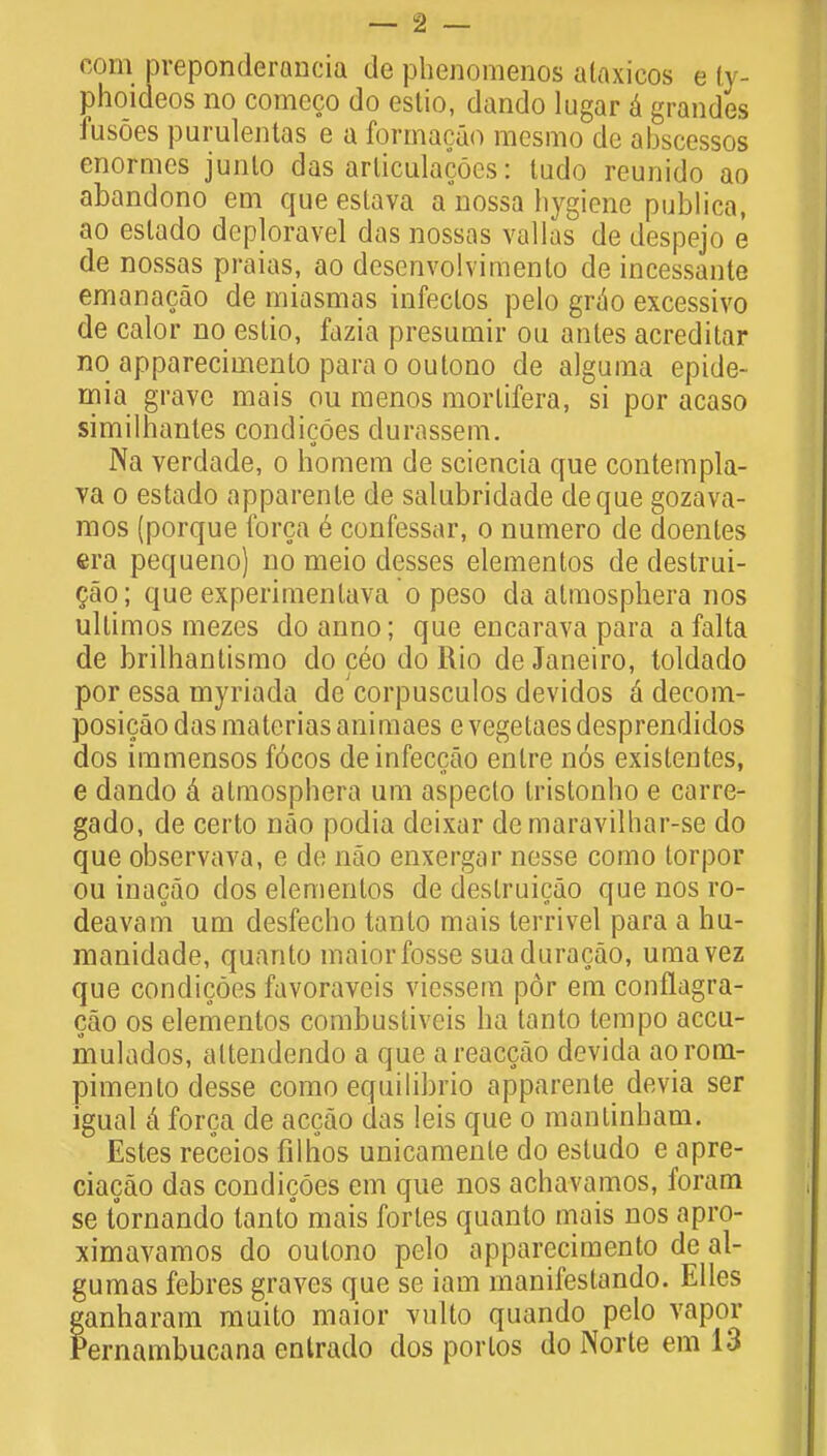 com preponderant de phenomenos ataxicos e ty- phoideos no comeco do estio, dando lugar a grandes fusoes purulentas e a formacao mesmo de abscesses enormes junto das arliculacoes: tudo reunido ao abandono em que eslava a nossa hygiene publico, ao eslado deploravel das nossas vallas de despejo e de nossas praias, ao desenvolvimento de incessante emanacao de miasmas infeclos pelo grdo excessivo de calor no estio, fazia presumir ou antes acredilar no apparecimento para o outono de alguma epide- rnia grave mais ou menos morlifera, si por acaso similhantes condicoes durassem. Na verdade, o homem de sciencia que contempla- va o estado apparente de salubridade deque gozava- mos (porque forca e confessar, o numero de doenles era pequeno) no meio desses elementos de destrui- cao; que experimentava o peso da atmosphera nos ullimos mezes do anno; que encarava para afalta de brilhantismo do ceo do Rio de Janeiro, toldado por essa myriada de corpusculos devidos a decom- posicaodasmateriasanimaes e vegetaesdesprendidos dos immensos f6cos deinfeccao enlre nos existentes, e dando a atmosphera urn aspecto tristonho e carre- gado, de certo nao podia deixar demaravilhar-se do que observava, e de nao enxergar nesse como torpor ou inacao dos elementos de destruicao que nos ro- deavam um desfecho tanlo mais terrivel para a hu- manidade, quanto maiorfosse suaduracao, umavez que condicoes favoraveis viessem por em conflagra- cao os elementos combustiveis ha tanto tempo accu- mulados, attendendo a que areaccao devida aorom- pimento desse como equilibrio apparente devia ser igual a forca de accao das leis que o mantinham. Estes receios filhos unicamenle do esludo e apre- ciacao das condicoes em que nos achavamos, foram se tornando tanto mais fortes quanto mais nos apro- ximavamos do outono pelo apparecimento de al- gumas febres graves que se iam manifeslando. Elles ganharam muito maior vulto quando pelo vapor Pernambucana entrado dos portos do Norte em 13