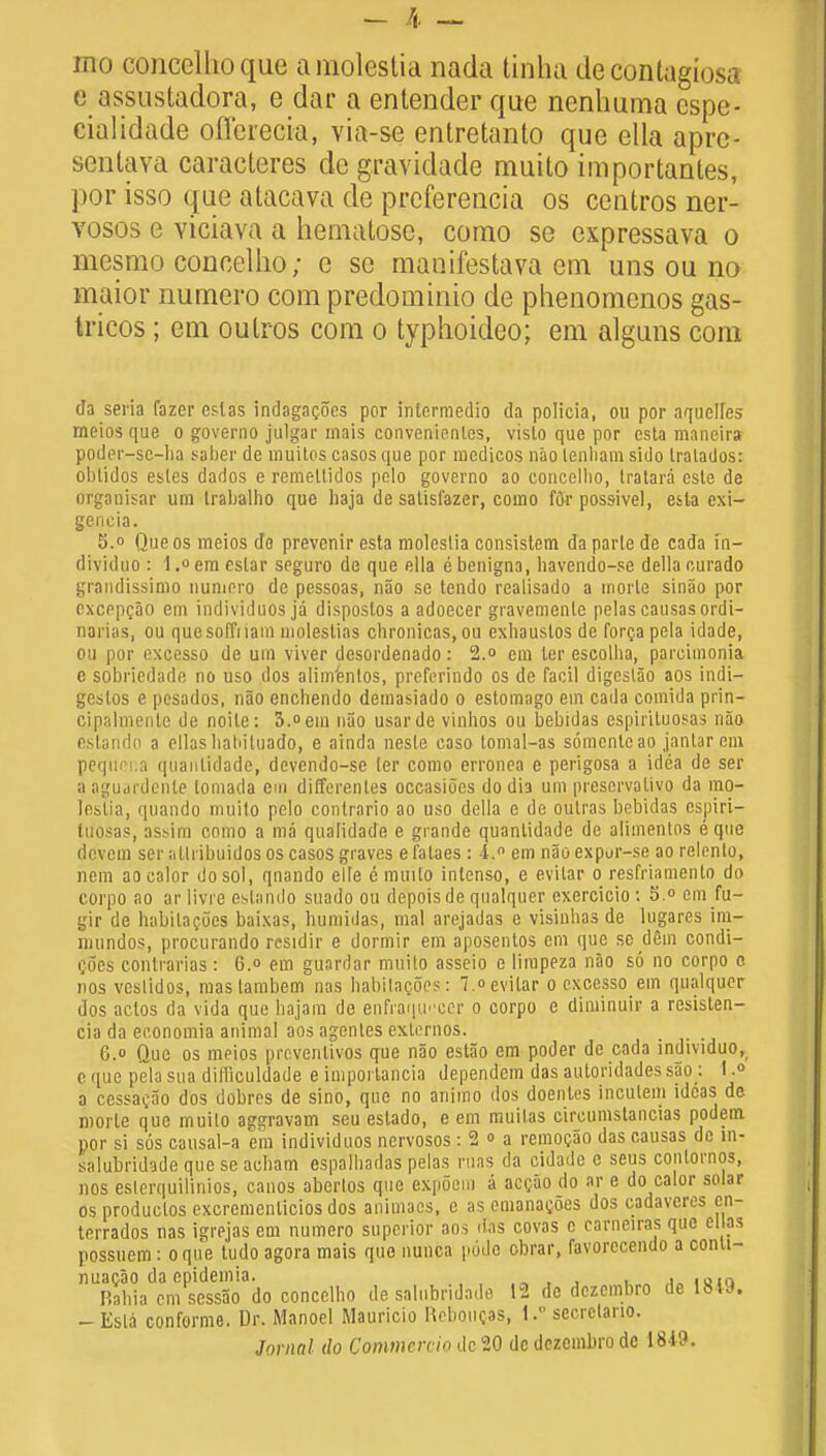 mo concelhoque amolestia nada tinha de contagiosa e assustadora, e dar a entender que nenhuma espe- cialidade offcrecia, via-se entretanto que ella aprc- senlaya caraeteres de gravidade muito importantes, j>or isso que alacava de preferencia os ccntros ner- vosos e viciava a hematose, como se expressava o mesmo concellio; e se manifestava em unsou no maior numero com predominio de phenomenos gas- tricos; em oulros com o typhoideo; em alguns com da sena fazer eslas indagacocs por intermedio da policia, ou por aqucUes meios que o governo julgar mais convenienles, vislo que por csta maneira poder-sc-ha saber de muilos casos <jue por medicos nao lenliam sido Iralados: obtidos esles dados e remeltidos pelo governo ao concellio, tratara este de organisar urn trabalho que baja de satisi'azer, como for possivel, etla exi- geneia. 5.° Que os meios do prevcnir esta moleslia consistem da parle de cada m- dividuo : 1.° em eslar seguro de que ella e benigna, havendo-se della eurado grandissimo numero de pessoas, nao se tendo realisado a inorle sinao por excppcao em individuos ja dispostos a adoecer gravemente pelascausasordi- narias, ou que sold iam molestias chronicas, ou exbaustos de forca pela idade, ou por excesso de um viver desordenado: 2.° em ler escolba, pareimonia e sobriedade no uso dos alim'enlos, preferindo os de facil digeslao aos indi- geslos e pesados, nao encbendo demasiado o estomago em cada comida prin- cipalmente de noite: 3.° em nao usarde vinhos ou bebidas espirituosas nao estando a ellasbaliiluado, e ainda neste caso tomal-as somenleao janlarem pequena quanlidade, devendo-se ler como erronea e perigosa a idea de ser aaguardente lomada em differentes occasiocs do dia um preservalivo da mo- lestia, quando muito pelo contrario ao uso della e de outras bebidas espiri- tuosas, assim como a ma qualidade e grande quanlidade de alimentos e que devem ser alli ibuidos os casos graves e falaes: I. em nao expur-se ao relonlo, hem aocalor do sol, qnando elle e muito intenso, e evitar o resfriamento do corpo ao ar 1 ivi e estando suado ou depoisde qualquer exercicio: 5.° em fu- gir de habilacoes baixas, bumidas, mal arejadas e visiubas de lugares im- nmndos, procurando residir e dormir em aposenlos em que se dSm condi- i;6es contrarias: 6. em guardar muito asseio e limpeza nao so no corpo o rios vestidos, mastambem nas habitagoes: 7. evitar o excesso em qualquor dos aclos da vida que bajam de enfraquocer o corpo e diminuir a resisten- cia da economia animal aos agenles extemos. 6.o Que os meios proventivos que nao estao em poder de cada individuo, c <iue pela sua diliiculdade e imporlancia dependem das autoridades sao : I.» a cessacao dos dobres de sino, que no animo dos doentcs inculem ideas de morte que muito aggravam seu estado, e em muilas circumstancias podem por si sos causal-a em individuos nervosos: 2 » a remocao das causas de m- salubridade que se acbam espalbadas pelas ruas da cidade e seus conlornos, nos esierquilinios, canos aberlos que expoein a accao do ar e do calor solar os produclos excremenlicios dos animacs, e as emanacoes dos cadaveres cn- terrados nas igrejas em numero superior aos das covas c carneiras que el as possuem: o que tudo agora mais que nunca pode obrar, favorccendo a conti- nuacao da epidemia. , IUJQ Rabia cm sessao do concellio de salubridade 12 de dczcmbro de 18U. - Esta conforme. Dr. Manoel Mauricio neboucas, 1. secrclano. Jornnl do Commercia de 20 do dezcmbro dc 1819.