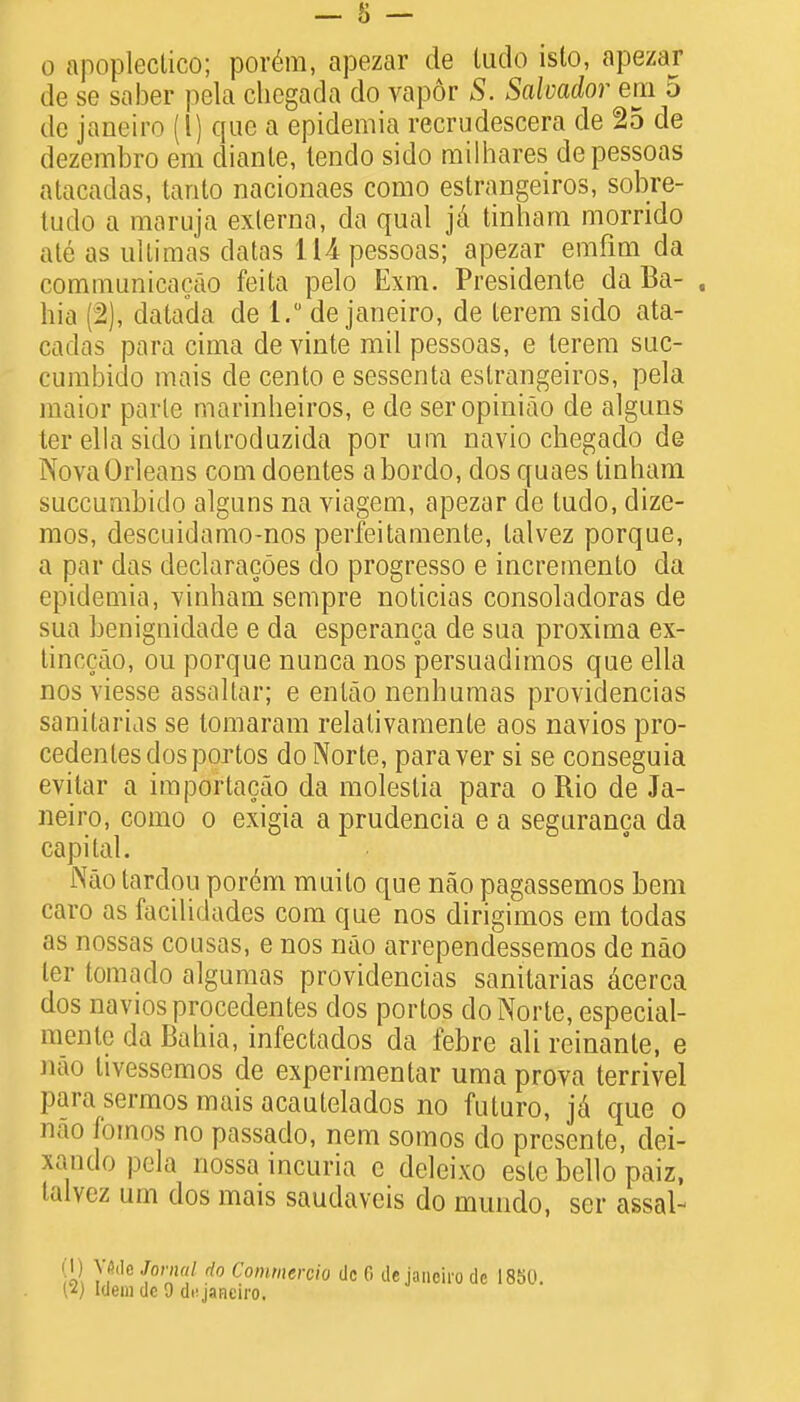 de se saber pela chegada do vapor S. Salvador em 5 dc janeiro (1) que a epidemia recrudescera de 25 de dezembro em diante, tendo sido milhares depessoas atacadas, tanto nacionaes como estrangeiros, sobre- tudo a maruja externa, da qual ja tinham morrido ate as ultimas datas lUpessoas; apezar erafim da comniunicacao feita pelo Exm. Presidente da Ba- , hia (2), datada de 1. de Janeiro, de terem sido ata- cadas para cima de vinte mil pessoas, e terem suc- cumbido mais de cento e sessenta estrangeiros, pela maior parte marmheiros, e de seropiniao de alguns ter ella sido introduzida por urn navio chegado de Nova Orleans com doentes abordo, dos quaes tinham succumbido alguns na viagem, apezar de tudo, dize- mos, descuidamo-nos perfeitamente, lalvez porque, a par das declaracoes do progresso e incremento da epidemia, vinham sempre noticias consoladoras de sua benignidade e da esperanca de sua proxima ex- tinccao, ou porque nunca nos persuadimos que ella nos viesse assallar; e enlao nenhumas providencias sanitarias se tomaram relalivamente aos navios pro- cedenlesdosportos do Norte, paraver si se conseguia evilar a importacao da molestia para o Rio de Ja- neiro, como o exigia a prudencia e a seguranca da capital. Nao tardou por6m muito que nao pagassemos bem caro as facilidades com que nos dirigimos em todas as nossas cousas, e nos nao arrependessemos de nao ter tornado algumas providencias sanitarias acerca dos navios procedentes dos portos do Norte, especial- mente da Bahia, infectados da febre ali reinante, e nao livessemos de experimentar uma prova terrivel para sermos mais acautelados no futuro, ja que o nao fornos no passado, nem somos do prcsente, dei- xando pela nossa incuria c deleixo esle bello paiz, talvez urn dos mais saudaveis do mundo, ser assal- (1) V«de Jornal do Commercio dc 0 de janeiro dc 1850. (2) Idem dc 9 di-janeiro.