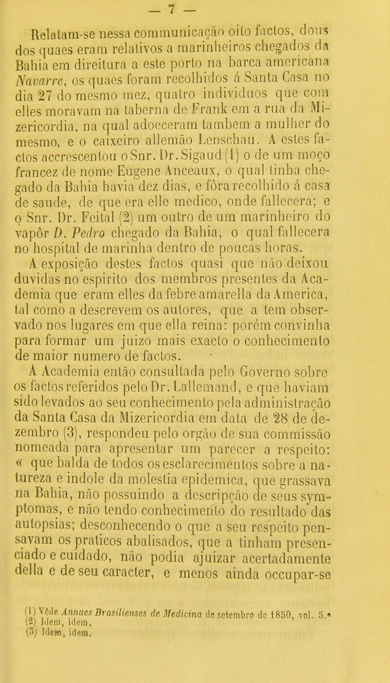 Relotam-se nessa communicacan oito faclos, dous dos quaes erarn relalivos a marinheiros chegados da Bahia em direitura a esle porto na barca americana Navarre, os quaes foram recolhidos a Santa Casa no dia 27 do mesmo inez, quatro individuos que com elles moravam na fcaberna de Frank em a rua da Mi- zericordia, na qual adoeceram tambem a mullier do mesmo, e o caixeiro allemao Lenschau. A esles fa: clos accrescentou oSnr. Dr.Sigaud(l) o de um moco francez de nome Eugene Anceaux, o qual tinba che- gado da Bahia havia dez dias, e fdrarecolhido a casa de saude, de que era elle medico, onde fallecera; e o Snr. Dr. Feital (2) um outro de um marinheiro do vapdr D. Pedro chegado da Bahia, o qual fallecera no hospital de marinha dentro de poucas horas. A exposicao desles factos quasi que nao deixou duvidas no espirito dos membros presentes da Aca- demia que eram elles da febre amarella da America, tal como a descrevem os autores, que a tern obser- vado nos lugares em que ella reina: por6m convinha para formar um juizo mais exacto o conhecimento de maior numero de faclos. A Acidemia entao consultada pelo Governo sobre os factosreferidos pelo Dr. Lallemand, e que haviam sido levados ao seu conhecimento pela administracao da Santa Casa da Mizericordia em data de ^8 de de- zembro (3), respondeu pelo orgao de sua commissao nomeada para apresentar um parecer a respeito: « que balda de todos osesclarecimentos sobre a na- tureza e indole da moleslia epidemica, que grassava na Bahia, n«ao possuindo a descripcao de seus sym- ptomas, e nao tendo conhecimento do resultado das autopsias; dcsconbecendo o que a seu respeito pen- savam os praticos abalisados, que a tinham presen- ciado e cuidado, nao podia ajuizar acertadamente del la e de seu caracter, e menos ainda occupar-se (I) VCdc Annaes Brasilienses de Medicina de sotcmbro dc 18EiO, vol. S.« m Mem, idem. ' (3j Idem, idem.