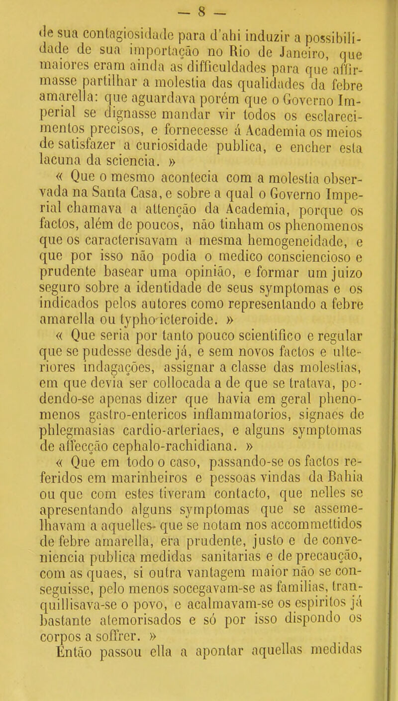 <Ie sua conlagiosidade para d'ahi induzir a possibili- dade de sua imporlacao no Rio de Janeiro, que maiores eram ainda as difficuldades para que afilr- masse partilhar a moleslia das qualidades da febre amarella: que aguardava por6m que o Govcrno Im- perial se dignasse mandar vir lodos os esclareci- mentqs precisos, e fornecesse a Academia os meios de satisfazer a curiosidade publica, e encher esla lacuna da sciencia. » « Que o mesmo acontecia com a moleslia obser- vada na Santa Casa, e sobre a qual o Governo Impe- rial chamava a attencao da Academia, porque os factos, al£m de poucos, nao tinham os phenomenos que os caracterisavam a mesma hemogeneidade, e que por isso nao podia o medico consciencioso e prudente basear uma opinitio, e formar umjuizo seguro sobre a identidade de seus symptomas e os indicados pelos autores como represenlando a febre amarella ou typhoicleroide. » « Que seria por tanto pouco scientifico e regular que sc pudesse desde ja, e sem novos faclos e ulte- riores indagacoes, assignar a classe clas moleslias, em que devia ser collocada a de que se tratava, po- dendo-se apenas dizer que havia em geral pheno- menos gastro-entericos inflammatorios, signaes de phlegmasias cardio-arleriaes, e alguns symptomas de affeccao cephalo-rachicliana. » « Que em todo o caso, passando-se os factos re- feridos em marinheiros e pessoas vindas da Bahia ou que com estes tiveram contacto, que nelles se apresentando alguns symplomas que se asseme- lhavam a aquelles- que se notam nos accommettidos do febre amarella, era prudente, justo e de conve- niencia publica medidas sanitarias e de precaucao, com as quaes, si outra vantagem maior nao se con- seguissc, pelo menos socegavam-se as facnilias, tran- quillisava-se o povo, e acalmavam-se os espiritos ]& bastante atemorisaclos e so por isso dispondo os corpos a soflrcr. » Entao passou ella a apontar aquellas medidas