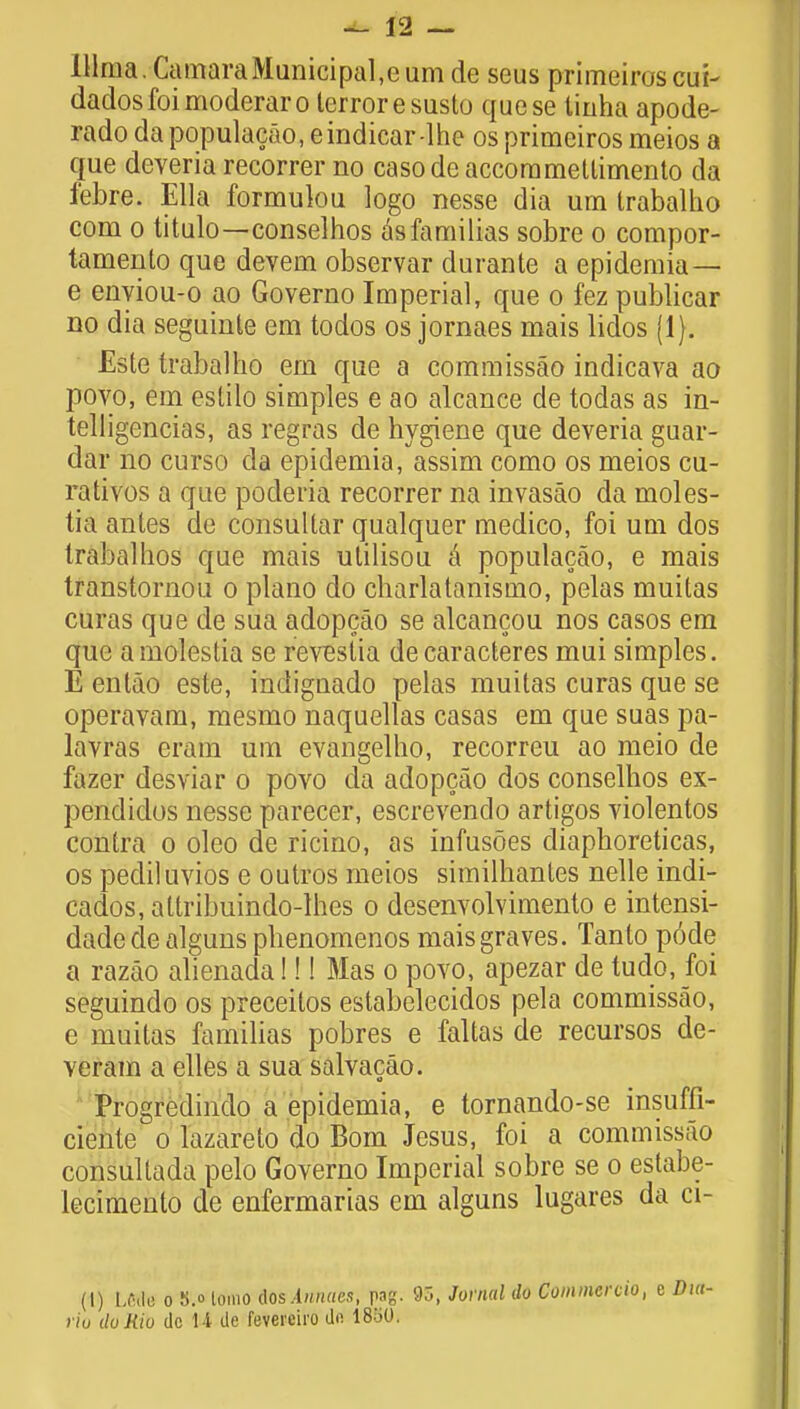 lllraa. CamaraMunicipal,curn de seus primeiroscui- dados foimoderaro terror esusto quese tinha apode- rado dapopulacao, eindicar-lhe os primeiros meios a que deveria recorrer no casodc accommetlimento da i'ebre. Ella formulou logo nesse dia um trabalho com o titulo—conselhos asfamilias sobre o compor- tamento que devem observar durante a epidemia — e enyiou-o ao Governo Imperial, que o fez publicar no dia seguinte em todos os jornaes mais lidos (1). Este trabalho em que a commissao indicava ao povo, em estilo simples e ao alcance de todas as in- telligencias, as regras de hygiene que deveria guar- dar no curso da epidemia, assim como os meios cu- rativos a que poderia recorrer na invasao da moles- tia antes de consultar qualquer medico, foi um dos trabalhos que mais utilisou a populacao, e mais transtornou o piano do charlatanismo, pelas muitas curas que de sua adopcao se alcancou nos casos em que amolestia se revestia decaracteres mui simples. E entao este, indignado pelas muitas curas que se operavam, mesmo naquellas casas em que suas pa- lavras eram um evangelho, recorreu ao meio de fazer desviar o povo da adopcao dos conselhos ex- pendidos nesse parecer, escrevendo artigos violentos contra o oleo de ricino, as infusoes diaphoreticas, os pediluvios e outros meios similhantes nelle indi- cados, attribuindo-lhes o desenvolvimento e intensi- dadedealguns phenomenos mais graves. Tanto pode a razao alienada!!! Mas o povo, apezar de tudo, foi seguindo os preceitos estabelecidos pela commissao, e muitas familias pobres e faltas de recursos de- verara a elles a sua salvacao. Progredindo a epidemia, e tornando-se insuffi- ciente o lazareto do Bom Jesus, foi a commissao consultada pelo Governo Imperial sobre se o estabe- lecimento de enfermarias em alguns lugares da ci- (I) LCfte o S.o lomo UssAnnaes, pag. 95, Jovnal do Commcrcio, e riu do Rio dc U de fevereho dfi 18b0.