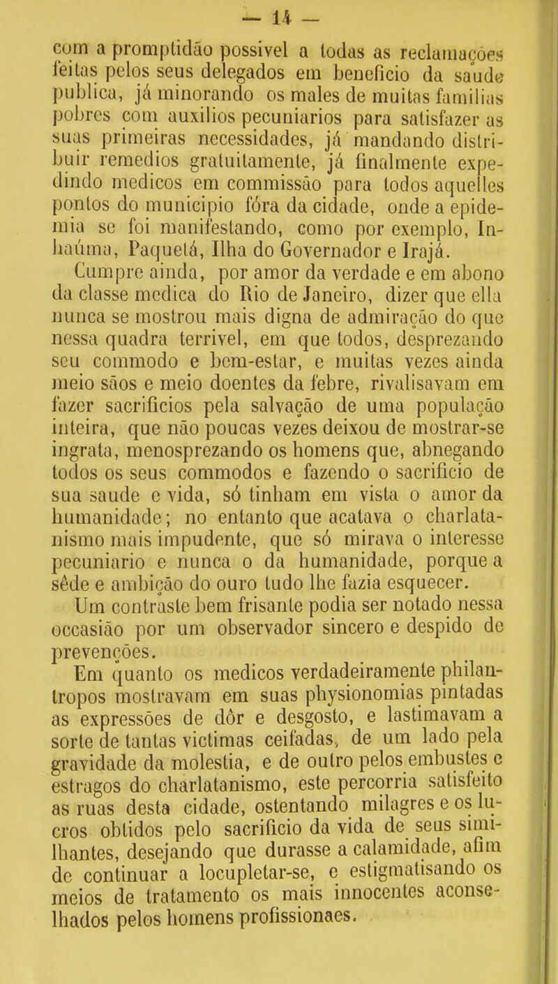 cum a promptidao possivel a todas as reelamacoes leitas pelos seus delegados em beneficio da saude publica, jaminorando os males de muitas familins pobres com auxilios pecuniarios para satisfazer as siaas primeiras necessidades, ja mandando distri- buir remedies graluitamente, ja finalrnente expe- dindo medicos em commissao para todos aquetles pontos do municipio f6ra da cidade, onde a epide- mia se foi manifestando, como por exemplo, In- liauma, Paquela, Ilha do Governador e Iraja. Cum pre ainda, por amor da verdade e em abono da classe medica do Rio de Janeiro, dizerqueella nunca se mostrou mais digna de admiracao do qae nessa quadra terrivel, em que todos, desprezaudo seu commodo e bem-estar, e muitas vezes ainda meio saos e meio doentes da febre, rivalisavam em fazer sacrificios pela salvacao de uma populacao inteira, que nao poucas vezes deixou de mostrar-se ingrata, menosprezando os homens que, abnegando todos os seus commodos e fazendo o sacrilicio de sua saude e Yida, s6 tinham em vista o amor da bumanidade; no entanto que acatava o charlata- nismo mais impudente, que so mirava o interesse pecuniario e nunca o da humanidade, porque a sMe e ambicao do ouro tudo lhe fazia esquecer. Urn contraste bem frisante podia ser notado nessa occasiao por urn observador sincero e despido de prevencoes. Em quanto os medicos verdadeiramente philan- tropos moslravam em suas physionomias pintadas as expressoes de dor e desgosto, e lastimavam a sorte de tantas victimas ceifadas, de urn lado pela gravidade da molestia, e de oulro pelos embustes e estragos do charlatanismo, este percorria satisfeito as ruas desta cidade, ostentando milagres e os lu- cros obtidos pelo sacrificio da vida de seus smii- lhantes, desejando que durasse a calamidade, aflm de continuar a locupletar-se, e estigmatisando os meios de tratamento os mais innocentes aconse- lhados pelos homens profissionaes.