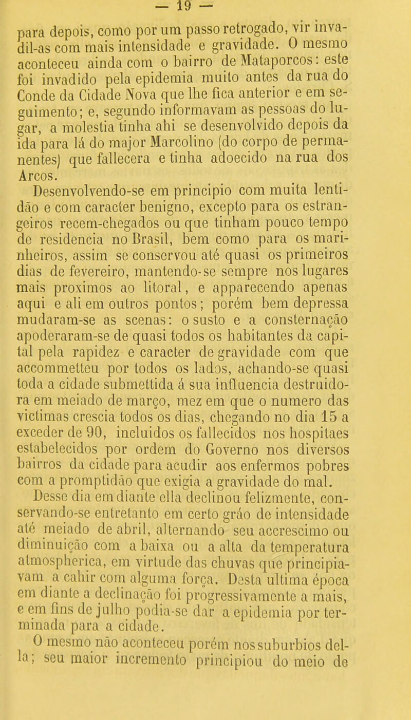 para depois, como por um passoretrogado, vir inva- dil-as com mais intensidade e gravidade. 0 mesmo aconleceu ainda com o bairro de Mataporcos: este foi invadido pela epidemia muilo antes da rua do Conde da Cidade Nova que lhe fica anterior e em se- gaimento; e, segundo informavam as pessoas do lu- gar, a moleslia tinha ahi se desenvolvido depois da ida para la do major Marcolino (do corpo de perma- nentesj que fallecera e tinha adoecido na rua dos Arcos. Desenvolvendo-se em principio com muita lenti- dao e com caracter benigno, excepto para os estrau- geiros recem-chegados ou que tinham pouco tempo de residencia no Brasil, bem como para os mari- nheiros, assim se conservou ate quasi os primeiros dias de fevereiro, mantendo-se sempre nos lugares mais proximos ao litoral, e apparecendo apenas aqui e ali em outros pontos; porem bem depressa mudaram-se as scenas: o susto e a consternacao apoderaram-se de quasi todos os habitanles da capi- tal pela rapidez e caracter de gravidade com que accommetteu por todos os lados, achando-se quasi toda a cidade submettida a sua influencia destruido- ra em meiado de marco, mez em que o numero das victimas crescia todos os dias, chegando no dia 15 a exceder de 90, incluidos os fallecidos nos hospitaes estabelecidos por ordem do Governo nos diversos bairros da cidade para acudir aos enfermos pobres com a promptidao que exigia a gravidade do mal. Desse dia emdiante ella declinou felizmente, con- servando-se entrelanto em certo grao de intensidade ate meiado de abril, alternando seu accrescimo ou diminuicao com a baixa ou a alta da temperatura almospherica, em virtude das chuvas que principia- vam a cahir com algurna forca. Desta ultima epoca em diante a declinacao foi progressivamente a mais, e em fins de julho podia-se dar a epidemia por ter- minada para a cidade. 0 mesmo nao aconteceu porem nossuburbios del- la; seu maior incremcnto priucipiou do meio de