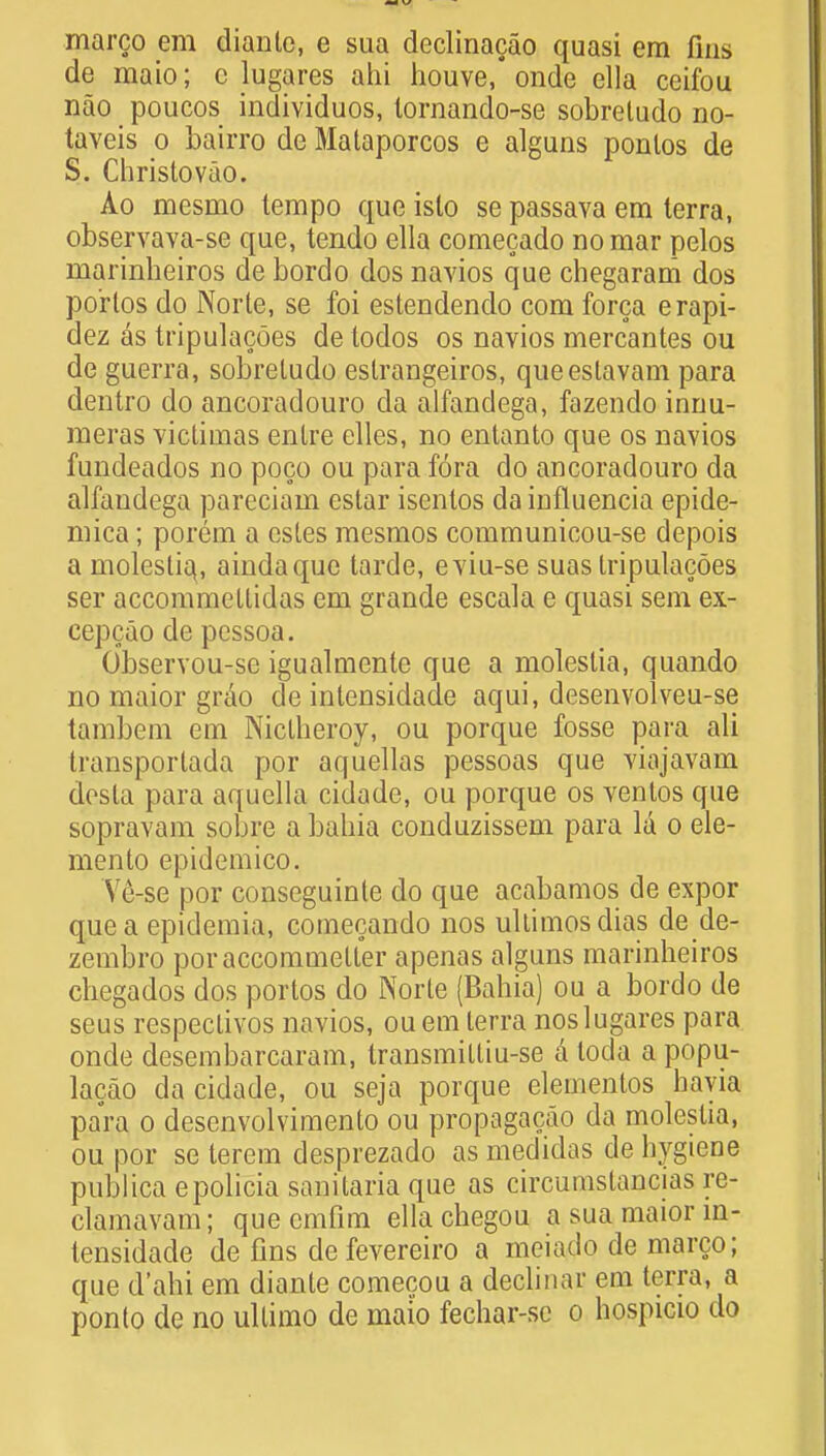marco em diante, e sua declinacao quasi em fins de maio; c lugares ahi houve,* onde ella ceifou nao poucos individuos, lornando-se sobreludo no- taveis o bairro de Mataporcos e alguns ponlos de S. Christovao. Ao mesmo tempo que islo se passava em terra, observava-se que, tendo ella comecado no mar pelos marinheiros de bordo dos navios que chegaram dos po'rlos do Norte, se foi estendendo com forca erapi- dez as tripulacoes de todos os navios mercantes ou de guerra, sobreludo eslrangeiros, queestavam para dentro do ancoradouro da alfandega, fazendo innu- meras victimas enlre elles, no entanto que os navios fundeados no poco ou para fora do ancoradouro da alfandega pareciam estar isentos da influencia epide- mica; porem a estes mesmos communicou-se depois a moleslia,, aindaque tarde, eviu-se suas Iripulacoes ser accommellidas em grande escala e quasi sem ex- eepcao de pessoa. Observou-sc igualmente que a moleslia, quando no maior grao de intensidade aqui, desenvolveu-se tambem cm Niclheroy, ou porque fosse para ali transportada por aquellas pessoas que viajavam dosla para aquella cidade, ou porque os ventos que sopravam sobre a babia conduzissem para la o ele- mento epidemico. Ve-se por conseguinle do que acabamos de expor que a epidemia, comecando nos ultimosdias de de- zembro poraccommeUer apenas alguns marinheiros chegados dos portos do Norte (Bahia) ou a bordo de seus respeclivos navios, ouem terra noslugares para onde desembarcaram, IransraiUiu-se a loda a popu- lacao da cidade, ou seja porque elementos hayia para o desenvolviraento ou propagacao da moleslia, ou por se terem desprezado as medidas de hygiene publica epolicia sanitaria que as circumslancias re- clamavam; que cmfim ella chegou a sua maior in- tensidade de fins de fevereiro a mciado de marco; que d'ahi em diante comecou a declinar em terra, a ponto de no ultimo de maio fechar-se o hospicio do