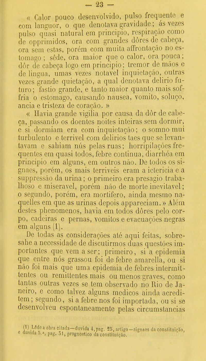 « Calor pouco desenvolvido, pulso frequentc e com languor, o que denotava gravidade; as vezes pulso quasi natural era principio, respiracao corao dc opprimidos, ora com grandes dores de cabeca, ora sem estas, por6m com muita affrontacao no es- tomago ; s6de, ora maior que o calor, ora pouca; dor de cabeca logo em principio; tremor de maos e cle lingua, umas vezes notavel inquietacao,outras vezes grande quietacao, a qual denotava delirio fu- turo; fastio grande, e tanto maior quanto mais sof- fria o estomago, causando nausea, vomito, soluco, ancia e Iristeza de coracao. » « Havia grande vigilia por causa da dor de cabe- ca, passando os doenles noites inteiras sem dormir, e si dormiam era com inquietacao; o somno mui turbulento e terrivel com delirios laes que se levan- tavam e sahiam nus pelasruas; horripilacoes fre- quentes em quasi todos, febre continua, diarrhea em principio em alguns, em outros nao. De todos os si- gnaes, por6m, os mais terriveis eram a ictericia e a suppressao da urina; o primeiro era presagio traba- Ihoso e miseravel, por6m nao de morte inevitavel; o segundo, porem, era mortifero, ainda mesmo na- quelles em que as urinas depois appareciam.» Altsm desles phenomenos, havia em todos dores pelo cor- po, cadeiras e pernas, vomitos e evacuacoes negras em alguns (1), De todas as consideracoes ate aqui feitas, sobre- sahe a necessidade de discutirmos duas questoes im- portantes que vem aser; primeiro, si a epideraia que entre n6s grassou foi de febre amarella, ou si nao foi mais que uma epidemia de febres intermit- tentes ou remiltentes mais ou menos graves, como tantas outras vezes se tem observado no Rio cle Ja- neiro, e como talvez alguns medicos ainda acredi- tem; segundo, si a febre nos foi importacla, ou si se desenvolveu espontaneamente pelas circumstancias (1) Lfidc a obra cilnda-duvida 4,pag. 25, nrligo —signaos da oonslituicao. dnvida 5.^, m. 51, prognosiico da constiluic.So.