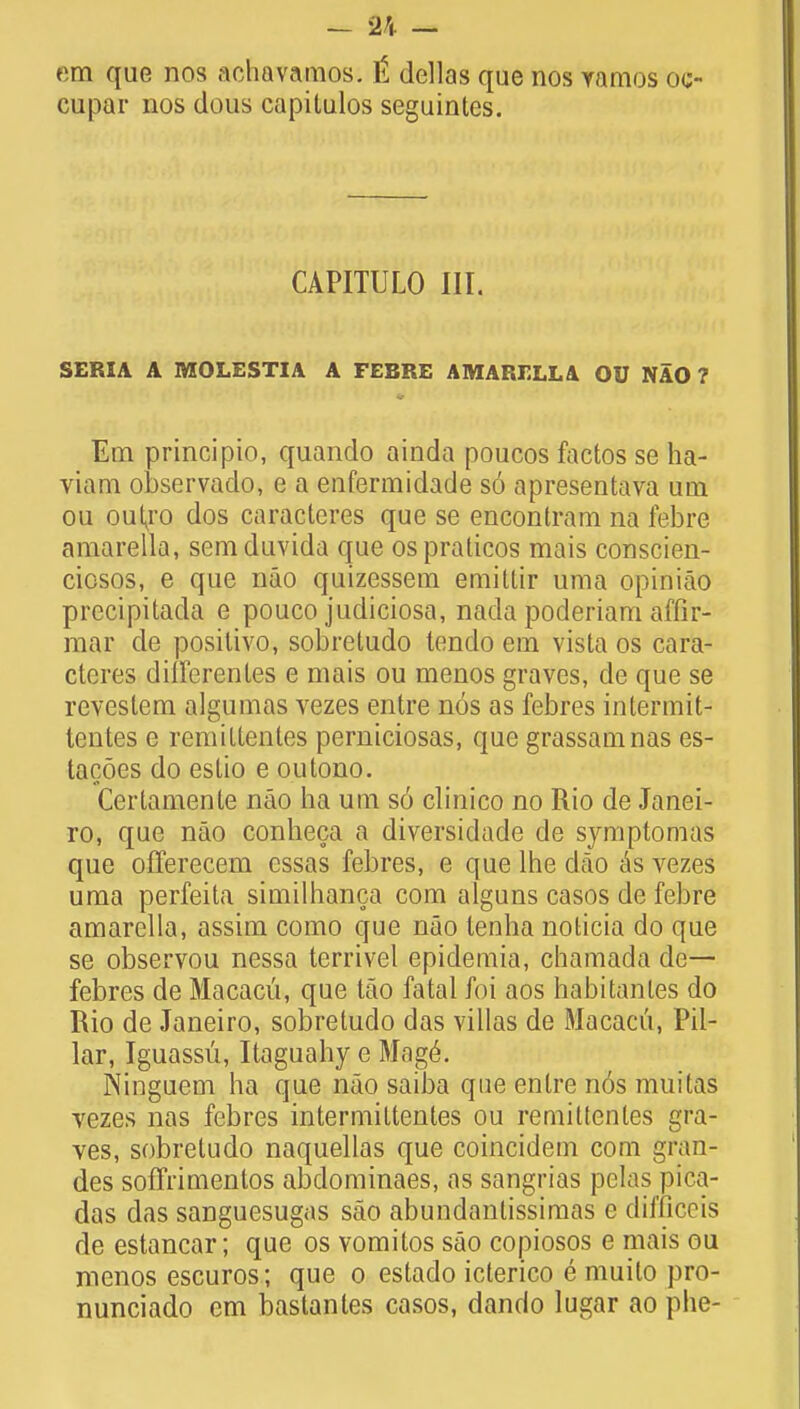 em que nos achavamos. t dellas que nos vamos oc- cupar nos dous capitulos seguintcs. CAPITULO III. SERIA A MOLESTIA A FEBRE AMARELLA OU NAO ? Em principio, quando ainda poucos factos se ha- viam observado, e a enfermidade so apresentava um ou outxo dos caracteres que se encontram na febre amarella, semduvida que ospraticos mais conscien- ciosos, e que nao quizessem emittir uraa opiniao precipitacla e pouco judiciosa, nada poderiam affir- mar de positivo, sobretudo tendo em vista os cara- cteres dhTerenles e mais ou menos graves, de que se revestem algumas vezes entre nos as febres intermit- tentes e remittentes perniciosas, que grassamnas es- tacoes do estio e outono. Certamente nao ha urn s6 clinico no Rio de Janei- ro, que nao conheca a diversidade de symptomas que offerecem essas febres, e que lhe dao as vezes uma perfeita similhanca com alguns casos de febre amarella, assim como que nao lenha noticia do que se observou nessa terrivel epidemia, chamada de— febres de Macacu, que tao fatal foi aos habitanles do Rio de Janeiro, sobretudo das villas de Macacu, Pil- lar, Iguassu, Itaguahy e Mage\ Ninguem ha que nao saiba que entre nos muttas vezes nas febres intermittentes ou remillentes gra- ves, sobretudo naquellas que coincidem com gran- des soffrimentos abdominaes, as sangrias pelas pica- das das sanguesugas sao abundantissimas e diraGeis de estancar; que os vomitos sao copiosos e mais ou menos escuros; que o estado icterico e muito pro- nunciado em bastanles casos, dando lugar ao phe-