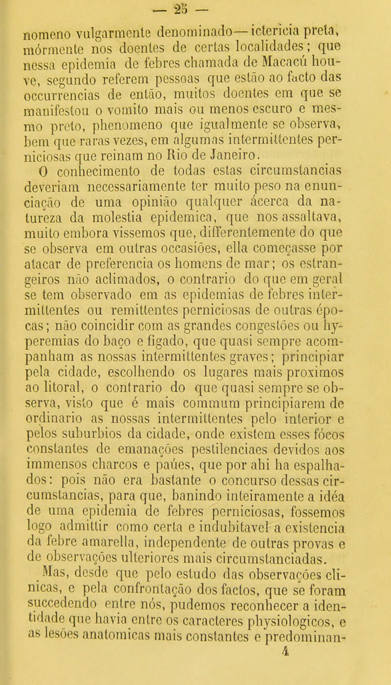 nomeno vulgarmcnte denominado— ictericia preta, m6rmente nos doenles de certas localidades; que nessa epidemia de febres charaada dc Macacu hou- ve, segundo referem pessoas que estao ao facto das occurrencias de enlao, muitos doentes era que se manifestou o vomito mais ou menos escuro e mes- mo preto, phenomeno que igualmente se observa, bem que raras vezes, em algumas intermittentes per- niciosas que reinam no Rio de Janeiro. 0 conhecimento de todas estas circumstancias deveriam necessariamente ter muito peso na enun- ciacao de uma opiniao qualquer acerca da na- lureza da molestia epidemica, que nos assaltava, muito embora vissemos que, difTerenlemente do que se observa em outras occasioes, ella comecasse por atacar de preferencia os homens de mar; os estran- geiros nao aclimados, o contrario do que em geral se tern observado em as epidemias de febres inter- mittentes ou remittentes perniciosas de outras epo- cas; nao coincidir com as grandes congesloes ou hy- peremias do baco e figado, que quasi sempre acora- panham as nossas intermittentes graves; principiar pela cidade, escolhendo os lugares mais proximos ao litoral, o contrario do que quasi sempre se ob- serva, visto que e mais commum principiarem de ordinario as nossas intermittentes pelo interior e pelos suburbios da cidade, ondc existem esses foeos constantes de emanacoes pestilenciaes devidos aos immensos charcos e paues, que por ahi ha espalha- dos: pois nao era bastante o concurso dessas cir- cumstancias, para que, banindo inteiramente a idea de uma epidemia de febres perniciosas, fossemos logo admillir como certa e indubitavel a existencia da febre amarella, independenle de outras provas e de observacoes ulleriores mais circumstanciadas. Mas, desde que pelo estudo das observacoes cli- nicas, e pela confrontacao dos factos, que se foram succedendo enlre n6s, pudemos reconhecer a iden- tidade que havia entrc os caracteres physiologicos, e as lesoes analomicas mais constantes e predominan- 4