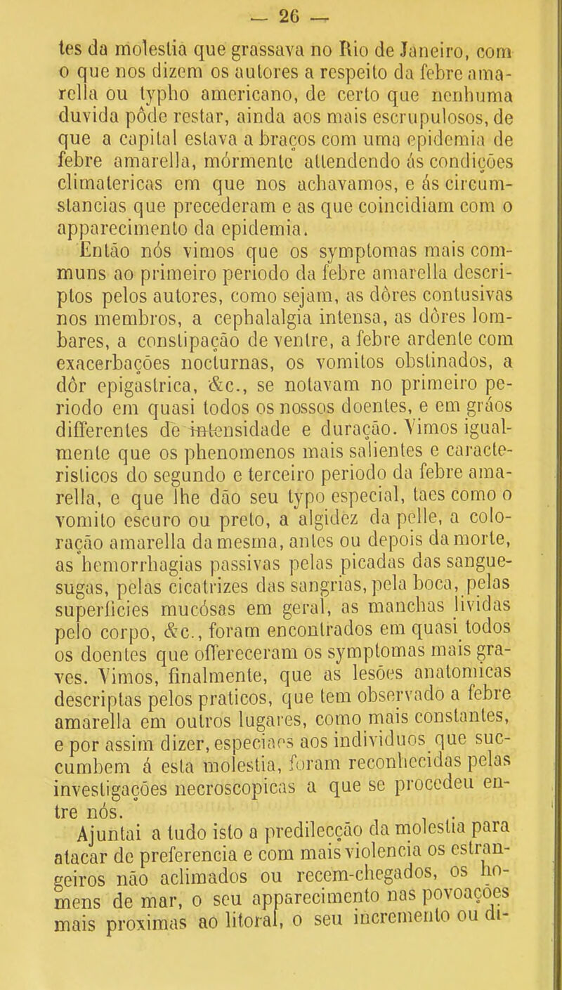 tes da molestia que grassava no Rio de Janeiro, com o que nos dizem os autores a respeito da febre ama- rella ou typlio americano, de certo que nenhuma duyida pode restar, ainda aos mais escrupulosos, de que a capital eslava a bracos com uma epidemia de febre amarella, m6rmente atlenclendo as condicoes climalericas cm que nos achavamos, e hs cncum- slancias que precederam e as que coincidiam com o apparecimento da epidemia. Entao nos vimos que os symptomas mais com- muns ao primeiro periodo da febre amarella descri- ptos pelos autores, como sejam, as d6res contusivas nos membros, a cephalalgia intensa, as dores lom- bares, a conslipacao de ventre, a febre ardenle com exacerbacoes noclurnas, os vomitos obstinados, a dor epigastrica, &c, se notavam no primeiro pe- riodo em quasi todos os nossos doentes, e em gi iios differentes de mtensidade e duracao. Yimos igual- mente que os phenomenos mais salientes e caracte- rislicos do segundo e terceiro periodo da febre ama- rella, e que Ihe dao seu typo especial, taes como o Yomito escuro ou preto, a algidez da pclle, a coto- racao amarella damesma, antes ou depois damorle, as°hemorrbagias passivas pelas picadas das sangue- sugas, pelas cicatrizes das sangrias, pela boca, pelas superficies mucosas em geral, as manchas hvidas pclo corpo, &c, foram encontrados em quasi todos os doentes que oflereceram os symptomas mais gra- ves. Yimos, fmalmente, que as lesoes anatomicas descriptas pelos praticos, que tern observado a febre amarella em outros lugares, como mais constants, e por assim dizer, especiaos aos individuos que suc- cumbem a esla molestia, foram reconliccidas pelas invesligacoes necroscopicas a que se procedeu en- tre n6s. Ajuntai a ludo islo a predileccao da molestia para alacar do preferencia e corn maisviolencia os cstran- geiros nao aclimados ou recern-chcgados, os no- mens de mar, o seu apparecimento nas povoacoes mais proximas ao litoral, o seu mcremento ou di-