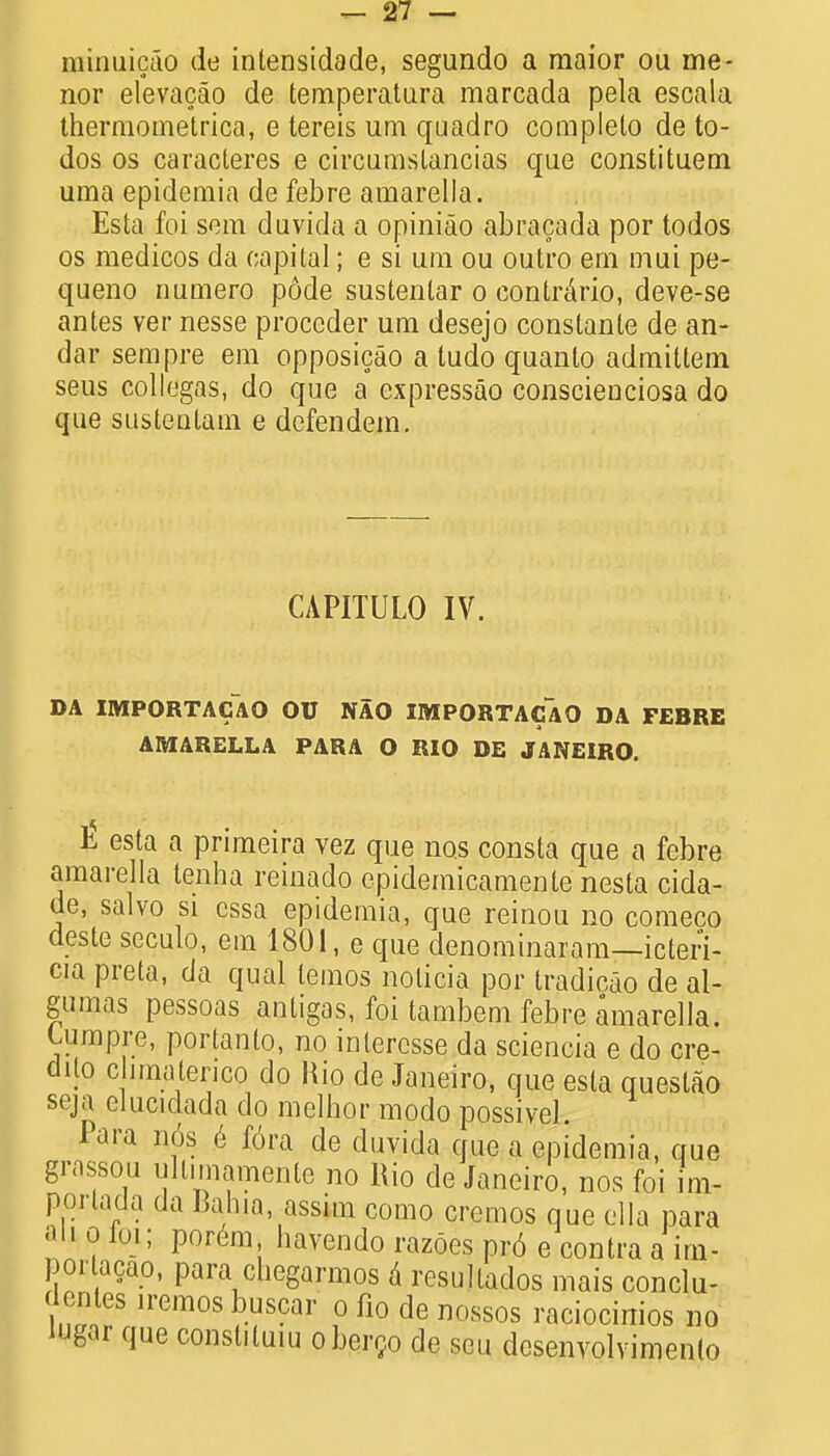 minuicao de inlensidade, segundo a raaior ou me- nor elevacao de temperatura marcada pela escala thermometrica, e tereis um quadro complelo de to- dos os caracleres e circumslancias que constituent uma epidemia de febre amarella. Esta foi sem davida a opiniao abracada por todos os medicos da capital; e si um ou outro em mui pe- queno numero pode sustentar o contrario, deve-se antes ver nesse proccder um desejo constante de an- dar sem pre em opposicao a tudo quanlo admiltem seus collegas, do que a cxpressao conscienciosa do que susteutam e dcfendem. CAPITULO IV. DA IMPORTACAO OU NAO IMPORTACAO DA FEBRE AMARELLA PARA O RIO DE JANEIRO. £ esta a primeira vez que nos consta que a febre amarella tenha reinado epidemicamente nesta cida- de, salvo si cssa epidemia, que reinou no comeco deste seculo, em 1801, e que denominaram—icteri- cia preta, da qual lemos nolicia por tradicao de al- gumas pessoas antigas, foi tambem febre amarella. Cumpre, portanto, no inlercsse da sciencia e do ere- dUo chmatenco do Bio de Janeiro, que esta questao seja clucidada do melhor modo possivel. Para n6s e fora de duvida que a epidemia, que grassou ullimamente no Rio de Janeiro, nos foi V porlada da Bahia, assun como creraos que ella para an o ioi; porem havendo razoes pr6 e contra a ia- porlacao, para chegarmos a resullados mais conclu- Icntes iremos buscar o fio de nossos raciocinios no I'Jgar que consliluiu obergo de sen desenvolvimento