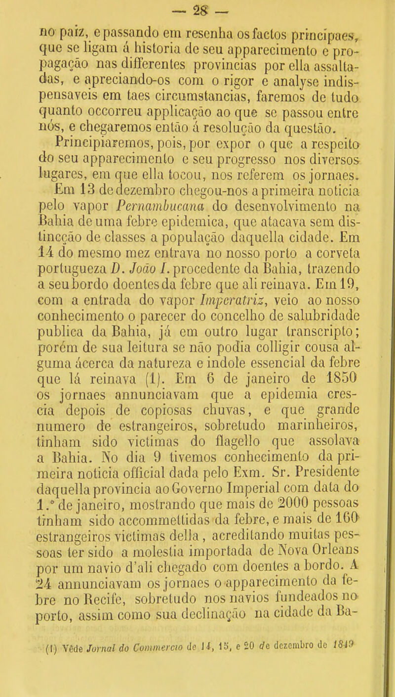 no paiz, epassando em reseriha osfactos pxincifaes que se ligam a historia cle seii apparecimento e pro- pagacao nas differentes provincias por ella assalta- das, e apreciando-os com o rigor e analyse indis- pensaveis em taes circumstancias, faremos de tudo quanto occorreu applicacao ao que se passou entre nos, e chegaremos entao a resolucao da questao. Principiaremos, pois, por expor o que a respcito do seu apparecimento e seu progresso nos dWersos lugares, em que ella tocou, nos referem os jornaes. £m 13 dedezembro chegou-nos aprimeira noticia pelo vapor Pernambucana do desenvolvimenlo na Bahia de uma febre epidemica, que atacava sem dis- linccao de classes apopulacao daquella cidade. Em 14 do mesmo mez entrava no nosso porto a corveta portugueza D. Jocio I. procedente da Bahia, trazendo a seubordo doentesda febre que ali reinava. Em 19, com a entrada do Yapor Iinpcratriz, veio ao nosso conhecimento o parecer do concelho de salubridade publica da Bahia, ja em outro lugar Iranscripto; ponmi de sua leitura se nao podia colligir cousa al- guma acerca da natureza e indole essencial da febre que Id reinava (1). Em 6 de Janeiro de 1850 os jornaes annunciavam que a epidemia cres- cia depois de copiosas chuvas, e que grande numero de estrangeiros, sobretudo marinheiros, ttnham sido victimas do flagello que assolava a Bahia. No dia 9 tivemos conhecimento da pri- meira noticia official dada pelo Exm. Sr. Presidente daquella provincia ao Governo Imperial com data do 1 * de janeiro, mostrando que mais de !2000 pessoas Irnham sido accommeltidas da febre, e mais de 160 estrangeiros victimas della, acreditando muitas pes- soas ler sido a molestia importada de Nova Orleans por urn navio d'ali chegado com doenles a bordo. A tk annunciavam os jornaes o apparecimento da fe- bre no Recife, sobretudo nos navios fundeados no porto, assim como sua declinagao na cidade da Ba- (I) VMe Jornal do Commercio de li, 15, e 20 de dczcmbro do 18-19