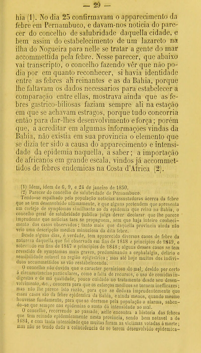 - 20 - hia (1). No dia 25 confirmavam o apparecimcnlo da febrc em Pernambuco, e davam-nos noticia do pare- cer do concelho de salubridade daquella cidade, e hern assim do estabelecimento de um lazareto na ilha do Nogueira para nelle se tratar a gente do mar accommettida pela febre. Nesse parecer, que abaixo vai transcripto, o concelho fazendo v6r que nao po- dia por em quanlo reconhecer, si havia identidadc entre as febres ali reinantes e as da Bahia, porque lhe faltavam os dados necessarios para estabelecer a comparacao entre ellas, mostrava ainda que as fe- bres gastrico-biliosas faziam sempre ali na estacao em que se achavam estragos, porque tudo concorria entao para dar-lhes desenvolvimento eforca; porem que, a acreditar em algumas informacoes vindas da Bahia, nao existia em sua provincia o elemento que se dizia ter siclo a causa do apparecimento e intensi- dade da epidemia naquella, a saber; a importacao de africanos em grande escala, vindos ja accommet- tidos de febres endemicas na Costa d'Africa (2). (1) Idem, idem de C, 9, e 24 de janciro de 1830. (2) Parecer do concelho de salubridade de Pernambuco. Tendo-se espalhado peia populacao notitoias assustudoras acerca da febre que se lem desenvolvido ultimameute, e que ajguns pretendem que aprescnla um cortejo de syinptoinas siuiilhante ao da epidemia que reina na Bahia, o concelho geral de salubridade publica julga dever declarar que lhe parece imprudenle que noticias taes se propaguem, sem que haja inteiro conheei- mciUo dos casos observados; tanlo mais que daquella provincia ainda nao veio uma deseripoao medica minuciosa da dita febre. Desde alguns dias, e verdade, tem apparecido divcrsos casos de febre da natureza daquella que fui observada em iinsde 1818 e principios de '1849, e sobreiudo em lins de 1847 e principios de 1848 ; alguas desses casos se tem rcvestido de symptomas mais graves, predominando a cephalalgia, delirio e sensibilidade notuvcl na regiao epigaslrica; mas ate hoje muitos dos indivi- duos aceoimnellidos se vao restabelecendo. , 0 concelho nao duvida que o caracter pernicioso do mal, devido por certo a circumstancias particulars, como a Talla de recursos, o uso de comidasin- digeslas c de ma qualidade, pouco cuidado no tratamento desde seu desen- volvimento, &c, concon a para que os csfon;os medicos so tornem inefficazes; mas nao lhe |iarece isto razao, para que se deduza imprudentemenle que esses casos sao da febre epidemica da Uahia, e ainda menos, quando mesmo Jiuuvesse tundainenlo, para que so derrame pela populagao o alarma, saben- Uo-se que sempre nas epidemias o susto da intensidade ao mal. 0 concelho, rccorrendo ao passado, welle encontra a bisloria das febres que tem rcinado epidemicamente nesta provincia, sendo bem notavel a de Jb84,ji com tanta mtensidado que muitasforam as victimas votadas amorte; mas nao se Icudo dado a coinciduucia do so lerom desenvolvido epidemica-