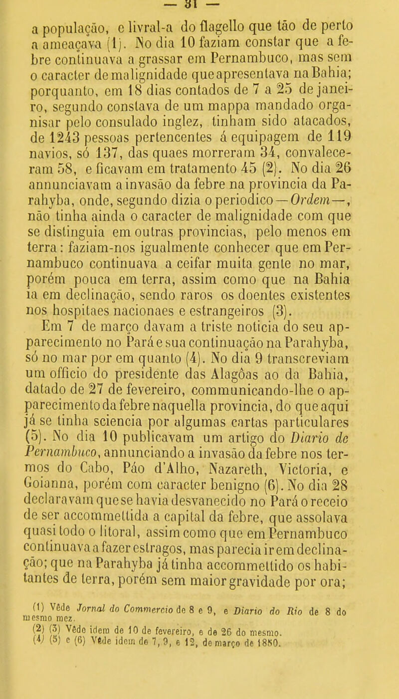 a populacao, c livral-a do flagello que tao de perto a ameacava (1). JNo dia 10 faziam constar que a fe- bre continuava a grassar em Pernambuco, mas sem o caracter demalignidade queapresenlava na Bahia; porquanto, cm 18 dias contados de 7 a 25 de Janei- ro, segundo conslava de um mappa mandado orga- nisar pelo consulado inglez, tinham sido atacados, de 1243 pessoas pertencentes a equipagem de 119 navios, so 137, das quaes morreram 34, convalece- ram 58, e ficavam em tratamento 45 (2). No dia 26 annunciavam ainvasao da febre na provincia da Pa- rahyba, onde, segundo dizia operiodico — Ordem —, nao tinha ainda o caracter de malignidade com que se distinguia em outras provincias, pelo menos em terra: faziam-nos igualmente conhecer que em Per- nambuco continuava a ceifar muita gente no mar, porem pouca em terra, assim como que na Bahia ia em declinacao, sendo raros os doentes existentes nos hospitaes nacionaes e estrangeiros (3). Em 7 de marco davam a triste noticia do seu ap- parecimento no ParaesuacontinuacaonaParahyba, so no mar por em quanlo (4). No dia 9 transcreviam um officio do presidente das Alagoas ao da Bahia, datado de 27 de fevereiro, communicando-lhe o ap- parecimento da febre naquella provincia, do queaqui ja se tinha sciencia por algumas cartas particulares (5). No dia 10 publicavam um artigo do Diario de Pernambuco, annunciando a invasao da febre nos ter- mos do Cabo, Pao d'Alho, Nazareth, Victoria, e CJoianna, porem com caracter benigno (6). No dia 28 declaravamquesehaviadesvanecido no Paraoreceio de ser accommettida a capital da febre, que assolava quasi todo o litoral, assim como que em Pernambuco continuava a fazerestragos, maspareciairemdeclina- cao; que na Parahyba ja tinha accommetlido os habi- tantes de terra, por6m sem maior gravidade por ora; (1) Vfide Jornal do Commercio de 8 e 9, e Diario do Rio de 8 do mcsrao mcz. (2| (3) V6do idem de 10 de fevereiro, e de 26 do mesmo.