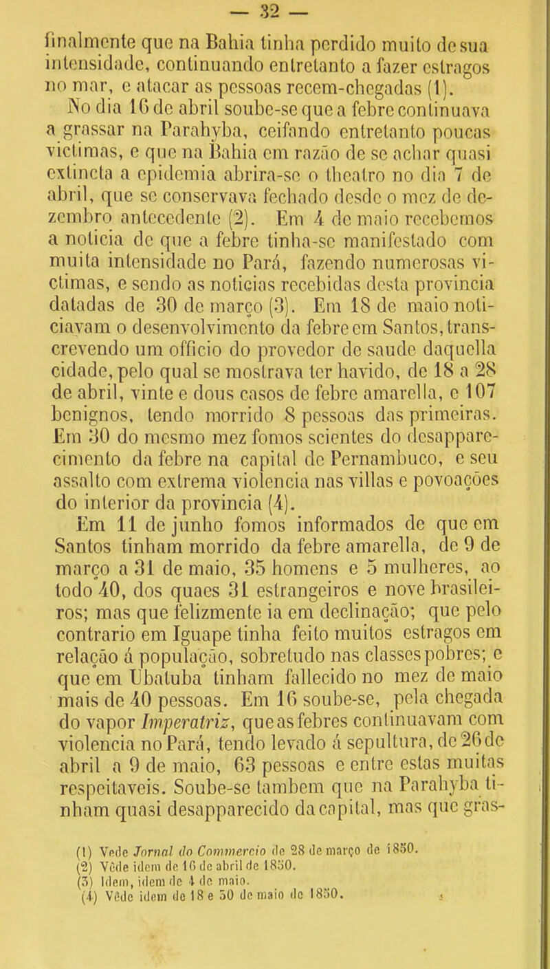 fmalmente que na Bahia tinha pordido muilo desua intensidade, continuando enlrelanto a fazer eslragos no mar, e atacar as pcssoas recem-chegadas (1). No dia 16 de abril soube-sequea febreconlinuava a grassar na Parahyba, ceifando entrelanto poucas victirnas, e que na Bahia cm razao de se achar quasi extincta a epidemia abrira-se o thealro no dia 7 de abril, que se conservava fechado desdc o raez de dc- zembro antecedents (2). Em 4 de maio recebemos a nolicia de que a febre tinha-sc manifcslado com muita intensidade no Para, fazendo numerosas vi- ctimas, e sendo as noticias recebidas dcsta provincia datadas de 30 de marco (3). Em 18 de maionoti- ciavam o desenvolvimento da febre em Santos, trans- crevendo um officio do provcdor de saude daquella cidade, pelo qual se raostrava ter havido, de 18 a 28 de abril, vinte e dous casos de febre amarella, e 107 bcnignos, lendo morrido 8 pessoas das primeiras. Em 30 do mesmo mez fomos scientes do dcsappare- cimento da febre na capital de Pernambuco, e seu assalto com extrema violencia nas villas e povoacoes do interior da provincia (4). Em 11 dejunho fomos informados de que em Santos tinham morrido da febre amarella, de 9 de marco a 31 de maio, 35 homens e 5 mulheres, ao todo40, dos quaes 31 estrangeiros e nove hrasilei- ros; mas que felizmente ia em declinacao; que pelo contrario em Iguape tinha feito muitos cstragos cm relacao a populacao, sobretudo nas classespobrcs; e que em Ubatuba tinham fallecido no mcz de maio mais de 40 pessoas. Em 16 soube-se, pela chegada do vapor Imperatriz, queasfebres conlinuavam com violencia no Para, tendo levado a sepultura, de 20de abril a 9 de maio, 63 pessoas e entrc estas mm f as respeitaveis. Soube-sc tambem que na Parahyba ti- nham quasi desapparecido da capital, mas que gras- (1) Vfirtc Jornal do Commercio de 28 de mareo dc 1850. (2) V6de idem de 16 de abril de 1850. (3) Idem, idem de 1 de maio. (4) Vfidc idem de 18 e 50 dc maio dc 1850.