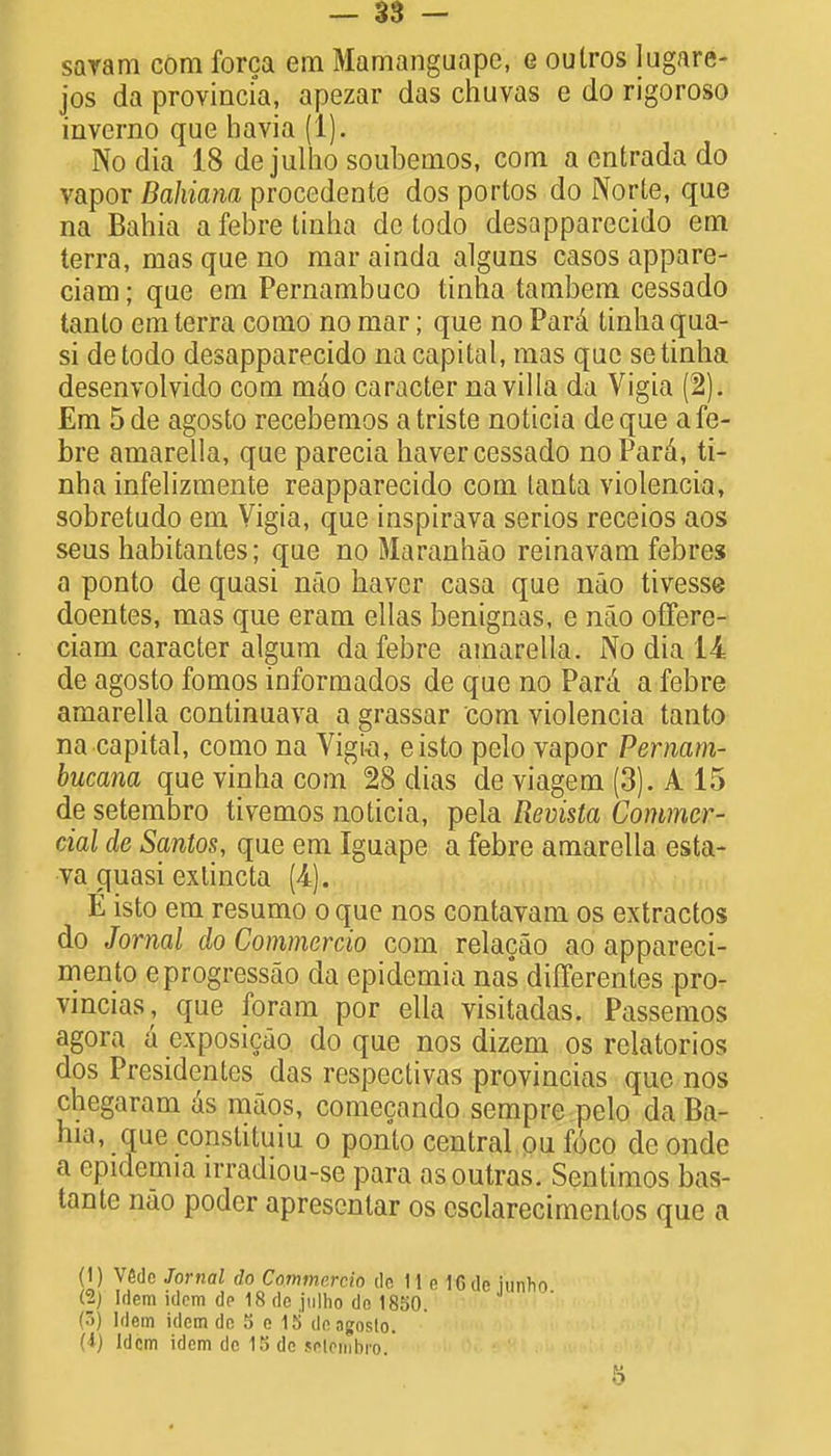 saram com forca em Mamangaape, e outros lugare- jos da provincia, apezar das chuvas e do rigoroso inverno que havia (1). No dia 18 de julho soubemos, com a entrada do vapor Bahiana procedente dos portos do Norte, que na Bahia a febre tinha de todo desapparecido em terra, mas que no mar ainda alguns casos appare- ciam; que em Pernambuco tinha tambem cessado tanlo em terra como no mar; que no Para tinha qua- si detodo desapparecido na capital, mas que se tinha desenvolvido com mdo caracter na villa da Vigia (2). Em 5de agosto recebemos a triste noticia deque a fe- bre amarella, que parecia haver cessado no Para, ti- nha infelizmente reapparecido com lanta violencia, sobretudo em Vigia, que inspirava serios receios aos seus habitantes; que no Maranhao reinavam febres a ponto de quasi nao haver casa que nao tivesse doentes, mas que eram ellas benignas, e nao offere- ciam caracter algum da febre amarella. No dia 14 de agosto fomos informados de que no Para a febre amarella continuava a grassar com violencia tanto na capital, como na Vigia, eisto pelo vapor Pernam- bucana que vinha com 28 dias de viagem (3). A 15 de setembro tivemos noticia, pela Revista Commer- cial de Santos, que em Iguape a febre amarella esta- va quasi extincta (4=). E isto em resumo o que nos contavam os extractos do Jornal do Commercio com relacao ao appareci- mento eprogressao da epidemia nas differentes pro- vincias, que foram por elia visitadas. Passemos agora a exposicao do que nos dizem os relatorios dos Presidentcs das respectivas provincias que nos chegaram as maos, comecando sempre pelo da Ba- hia, _ que constituiu o ponto central ou foco de onde a epidemia irradiou-se para asoutras. Sentimos bas- tante nao poder aprescntar os csclarecimentos que a (1) V6dc Jornal do Commercio do 11 o ICdp iunho (2) Idem idem de 18 de julho do 1850. (3) Idem idem de S e 15 de agosto. (i) Idem idem do 15 do joiemhro.