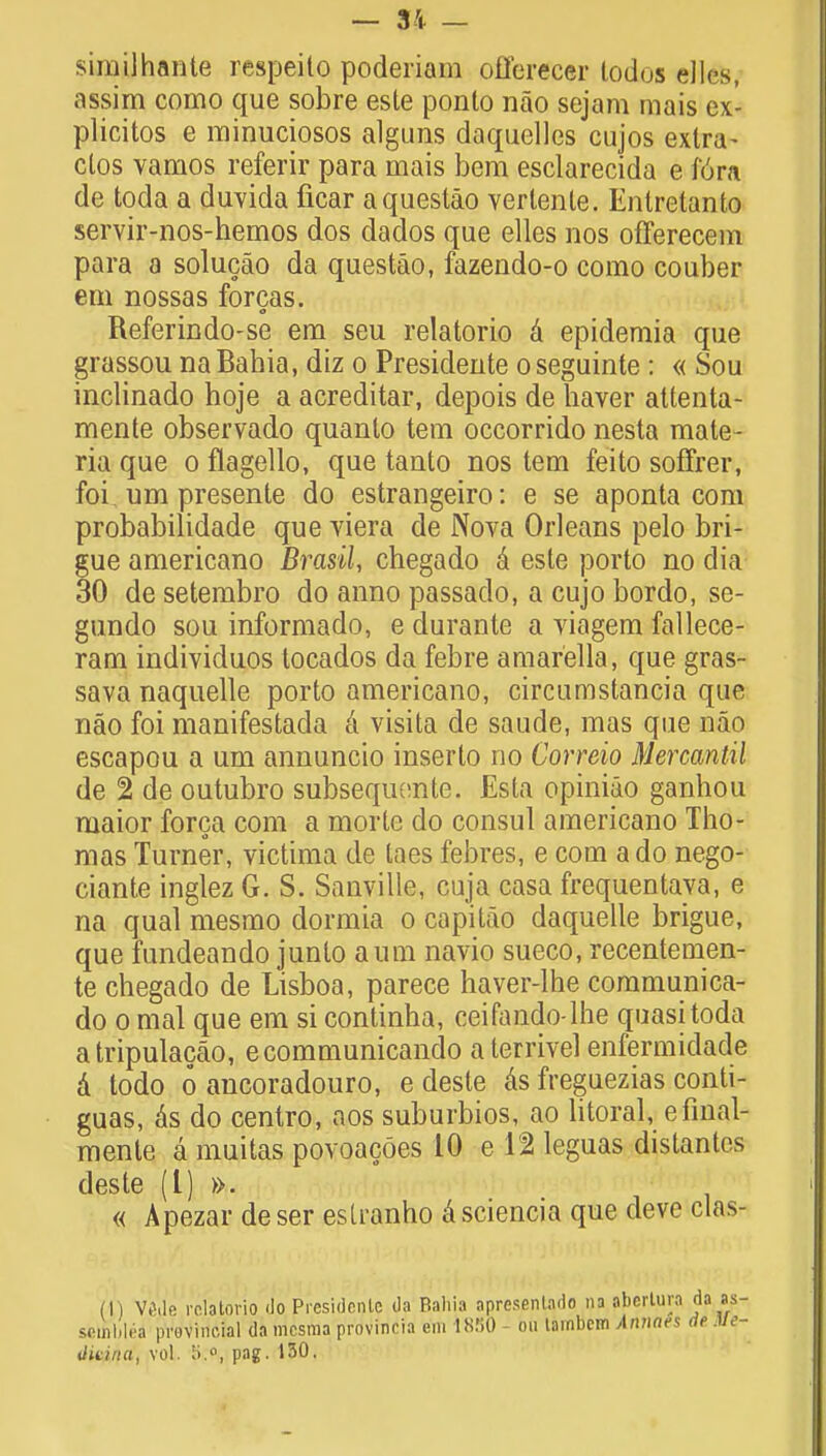 siniilhante respeito poderiam offerecer lodos dies, assim como que sobre este ponlo nao sejam mais e\- plicitos e minuciosos alguns daquelles cujos extra- clos vamos referir para mais bem esclarecida e iora de toda a duvida ficar aquestao verlenle. Enlretanto servir-nos-hemos dos dados que elles nos offerecem para a solucao da questao, fazendo-o como couber em nossas forcas. Referindo-se em seu relatorio a epidemia que grassou na Babia, diz o Presideute o seguinte : « Sou inclinado hoje a acreditar, depois de haver attenta- mente observado quanto tern occorrido nesta mate- ria que o flagello, que tauto nos tern feito soffrer, foi. um presente do estrangeiro: e se aponta com probabilidade que viera de Nova Orleans pelo bri- gue americano Brasil, chegado a este porto no dia 30 de setembro do anno passado, a cujo bordo, se- gundo sou informado, e durante a viagem fallece- ram individuos locados da febre amarella, que gras- sava naquelle porto americano, circumstancia que nao foi manifestada ci visita de saude, mas que nao escapou a um annuncio inserlo no Correio Mercantil de 2 de outubro subsequente. Esta opiniao ganhou maior forca com a morte do consul americano Tho- mas Turner, victima de taes febres, e com ado nego- ciante inglez G. S. Sanville, cuja casa frequentava, e na qual mesmo dormia o capitao daquelle brigue, que fundeando junto aum navio sueco, recentemen- te chegado de Lisboa, parece haver-lhe communica- do o mal que em si continha, ceifando-lhe quasi toda atripulacao, ecommunicando aterrivel enfermidade d todo o ancoradouro, e desle as freguezias conti- guas, as do centro, aos suburbios, ao litoral, efinal- menle a muitas povoacoes 10 e 12 leguas distantos deste (I) ». « Apezar deser eslranho asciencia que deve clas- (I ) V6de relatorio do Prcsidcnlc da Bahia apresenlado na aberlura seifibled provincial da mcsraa provincia em 1850 on lambcm Anuavs tliLina, vol. 5.o, pag. 130.