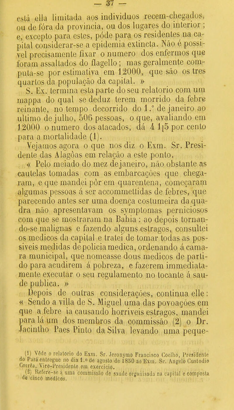 esla ulla limitada aos individuus recem-chegadus, ou de fora da provincia, ou dos lugares do interior ; e, excepto para esles, p6de para os residences na ca- pital considersr-se a epidemia extincta. Nao e possi- vel precisamente fixar o numero dos enfermos que Coram assaltados do flagello; mas geralmente com- puta-se por estimativa em 12000, que sao ostres quartos da populacao da capital. » $. Ex. termina esta parte doseu relatorio com um mappa do qual se deduz terem morrido da febre reinante, no tempo decorrido do 1.° de janeiro ao ultimo de julho, 506 pessoas, o que, avaliando em 12000 o numero dos atacados, da A 1[5 por cento para a mortalidade (1). Vejarnos agora o que nos diz o Exm. Sr. Presi- dente das Alagoas em relacao a esle ponto. « Pelo meiado do mez dejaneiro, nao obstante as cautelas tomadas com as embarcacoes que chega- ram, e que mandei por em quarentena, comecaram algumas pessoas a ser accomrnettidas de febres, que parecendo antes ser uma doenca costumeira da qua- dra nao apresentavam os symptomas perniciosos com que se mostraram na Bahia : ao depois tornan- do-se malignas e fazendo alguns estragos, consultei os medicos da capital e tratei de tomar todas as pos- siveis medidas depoliciamedica, ordenando A cama- ra municipal, que nomeasse dous medicos de parti- do para acudirem a pobreza, e fazerem immediata- mente executar o seu regulamento no tocante a sau- de publica. » Depois de outras consideracoes, continua elle: « Sendo a villa de S. Miguel uma das povoacoes em que a febre ia causando horriveis estragos, mandei para la um dos membros da commissao (2) o Dr. Jacintho Paes Pinto da Silva levando uma peque- (1) V«flc o relatorio do Exm. Sr. Jeronymo Francisco Coclho, I'resiclcnlf do Para cntregue no dia l.o de agosto de 1850 ao Exm. Sr. Angelo Custodio ' i'Aa, Vire-lJresidenle em exercicio. (-2) Refere-sc a uma commissao de saude organisada na capital e composla uc cinco medicos.