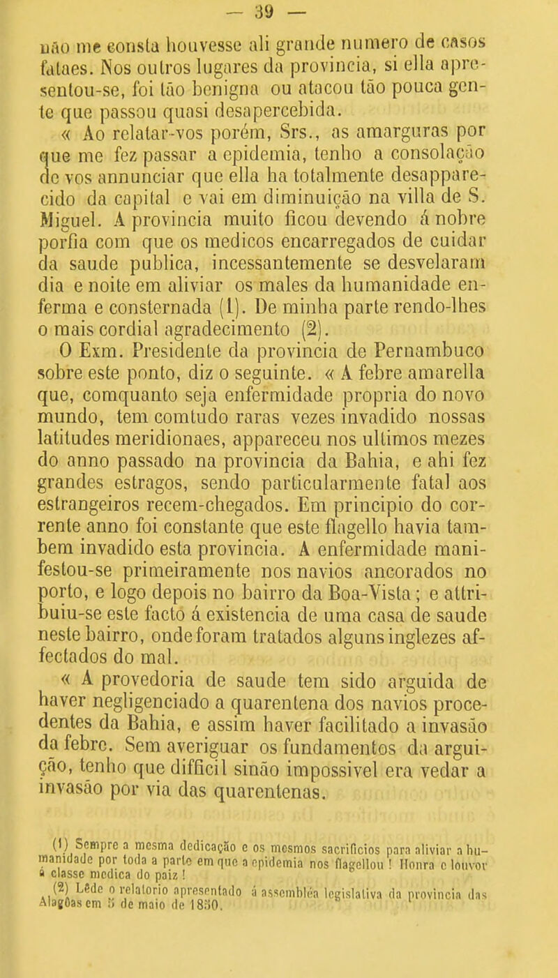 uno me eonsla houvesse aid grande numero de cases fataes. Nos outros lugares da provincia, si ella apre- senlou-se, foi lao benigna ou atacou tao pouca gen- te que passou quasi desapercebida. « Ao relalar-vos porem, Srs., as araarguras por que me fez passar a epidemia, tenho a consolacao dc vos annunciar que ella ha totalmente desappare- cido da capital e vai em diminuicao na villa de S. Miguel. A provincia muito ficou devendo a nobre porfia coin que os medicos encarregados de cuidar da sau.de publica, incessantemente se desvelaram dia e noite em aliviar os males da humanidade en- ferma e consternada (1). De rainha parte rendo-lhes o raais cordial agradecimento (2). 0 Exm. Presidents da provincia de Pernambuco sobre este ponto, diz o seguinte. « A febre amarella que, comquanto seja enfermidade propria do novo mundo, tern comtudo raras vezes invadido nossas latitudes meridionaes, appareceu nos ullimos mezes do anno passado na provincia da Bahia, e ahi fez grandes estragos, sendo particularmente fatal aos estrangeiros recem-chegados. Em principio do cor- rente anno foi constante que este flagello havia tam- bem invadido esta provincia. A enfermidade mani- festou-se primeiramente nos navios ancorados no porto, e logo depois no bairro da Boa-Yista; e attri- buiu-se este facto a existencia de uma casa de saude neste bairro, ondeforam tratados alguns inglezes af- fectados do mal. « A provedoria de saude tem sido arguida de haver negligenciado a quarentena dos navios proce- dentes da Bahia, e assim haver facilitado a invasao da febre. Sem averiguar os fundamentos da argui- gao, tenho que difficil sinao impossivel era vedar a invasao por via das quarenlenas. (1) Scmpre a mcsma dedicag5o e os mcsmos sacrificios para aliviar a hu- manidade por toda a parte em quo a epidemia nos flagellou ! Nonra c louvov a classe mcdica do paiz! (2) Ude o relalorio apresentad'o ;i assnmhlea legislaliva da provincia das Alagflascm de maio de 18;i0.