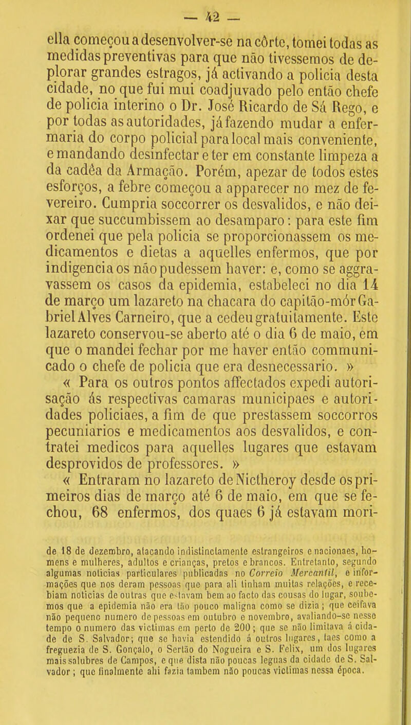 ella comecouadesenvolver-se nacdrte, tomei todas as medidaspreventivas para que nao tivessemos de de- plorar grandes estragos, ja activando a policia desta cidade, no que fui mui coadjuvado pelo entao chefe de policia interino o Dr. Jose Ricardo de Sa Rego, e por todas as autoridades, jafazendo mudar a enfer- maria do corpo policial para local mais convenienle, e mandando dcsinfectar eter em constante limpeza a da cadea da Armacao. Porem, apezar de todos estes esforgos, a febre comecou a apparecer no mez de fe- vereiro. Cumpria soccorrer os desvalidos, e nao dei- xar que succumbissem ao desaraparo: para este fim ordenei que pela policia se proporcionassem os me- dicamentos e dietas a aquelles enfermos, que por indigenciaos naopudessem haver: e, como se aggra- vassem os casos da epideraia, estabeleci no dia 11 de marco um lazareto na chacara do capitao-m6rGa- brielAlves Carneiro, que a cedeugratuitamente. Este lazareto conservou-se aberto ate o dia 6 de inaio, em que o mandei fechar por me haver entao communi- cado o chefe de policia que era desnecessario. » « Para os outros pontos affectados expedi autori- sacao as respectivas camaras municipaes e autori- dades policiaes, a fim de que prestassem soccorros pecuniarios e medicamentos aos desvalidos, e con- tratei medicos para aquelles lugares que estavam desprovidos de professores. » « Entraram no lazareto deNictheroy desde ospri- meiros dias de marco ate 6 de maio, em que se fe- chou, 68 enfermos, dos quaes 6 ja estavam mori- de 18 de dezembro, atacando indistinclamente eslrangeiros enacionaes, ho— mens e mulheres, adultos ecriancas, pretos ebrancos. Entretanlo, segundo algumas noticias particulars pnblicadas no Correio Mercanlil, e infor- macoes que nos deram pessoas que para ali tinhara muitas relaijoes, e rece- biam noticias de outras que c<tavam bem no facto das cousas do lugar, soube- mos que a epidemia nao era lao pouco maligna como se dizia; que ceifava nao pequenc numero do pessoas em outubro c novembro, avaliando-sc nesso tempo o numero das yictimas cm perto de 200; que se nao limitava a cida- de dc S. Salvador; que se bavia estendido a outros lugares, lacs como a freguezia de S. Goncalo, o Sertao do Nogucira e S. Felix, um dos lugares maissalubres de Campos, e que dista nao poucas leguas da cidade dc S. Sal- vador ; que linalmente alii fazia lambem n3o poucas viclimas ncssa epoca.