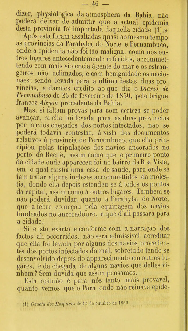 dizer, physiologica daatmosphera da Bahia, nao poderd deixar de admittir que a actual epidemia desta provincia foi imporlada daquella cidade (1).» Apos esta forara assaltadas quasi ao mesmo tempo as provincias da Parahyba do Norte e Pernambuco, onde a epidemia nao foi tao maligna, como nos ou- tros lugares antecedentemente referidos, accommet- tendo com mais violencia dgente do mar e os estran- geiros nao aclimados, e com benignidade os nacio- naes; sendo levada para a ultima destas duas pro- vincias, a darmos credito ao que diz o Diario de Pernambuco de 25 de fevereiro de 1850, pelo brigue francez Alcyon procedente da Bahia. Mas, si faltam provas para com certeza se poder avancar, si clla foi levada para as duas provincias por navios chegados dos portos infectados, nao se poderd todavia conteslar, d vista dos documentos relativos d provincia de Pernambuco, que ella prin- cipiou pelas tripulacoes dos navios ancorados no porto do Recife, assim como que o primeiro ponto da cidade onde appareceu foi no bairro daBoa Vista, em o qual existia uma casa de saude, para onde se iam tratar alguns inglezes accommettidos da moles- tia, donde ella depois estendeu-se d todos os pontos da capital, assim como d outros lugares. Tambem se nao poderd duvidar, quanto a Parahyba do Norte, que afebre comecou pela equipagem dos navios fundeados no ancoradouro, e que d'ali passara para a cidade. Si e isto exacto e conforme com a narracao dos factos ali occorridos, nao sera admissivel acredilar que ella foi levada por alguns dos navios proceden- tes dos portos infectados do mal, sobretudo tendo-se desenvolvido depois do apparecimento em outros lu- gares, e da chegada de alguns navios que delles vi- nham? Sem duvida que assim pensamos. Esta opiniao e para n6s tanto mais provayel, quanto vemos que o Pard onde nao reinava epide- (I) Gazeta dos Hoapilacs de 15 do oulubro dc 1850.