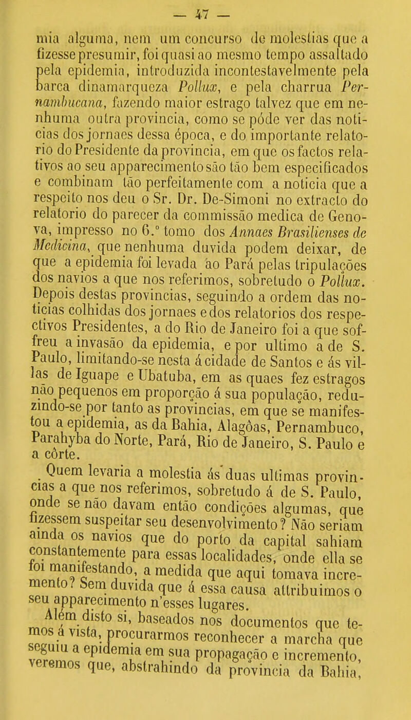 mia alguma, nem urn concurso de molestias que a fizessepresumir, foi quasi ao mesmo tempo assaltado pela epidemia, introduzida incontestavelmente pela barca dinamarqueza Pollux, e pela charrua Per- nambucana, fazendo maior estrago talvez que em ne- nhuma outra provincia, como se p6de ver das noti- cias dosjornaes dessa epoca, e do importante relato- rio do Presidente da provincia, em que osfactos rela- tivos ao seu apparecimentosao tao bem especificados e combinam tao perfeitamenle com a noticia que a respeito nos deu o Sr. Dr. De-Simoni no extraclo do relatorio do parecer da commissao medica de Geno- va, impresso no 6.° tomo dos Annaes Brasilienses de Mcdicina, quenenhuma duvida podem deixar, de que a epidemia foi levada ao Para pelas tripulacoes dos navios a que nos referimos, sobretudo o Pollux. Depois destas provincias, seguindo a ordem das no- ticias colhidas dos jornaes edos relatorios dos respe- ctivos Presidentes, a do Rio de Janeiro foi a que sof- freu a invasao da epidemia, e por ultimo a de S. Paulo, hmitando-se ncsta dcidade de Santos e &s vil- las de Iguape e Ubatuba, em as quaes fez estragos nao pequenos em proporcao a sua populacao, redu- zindo-se por tanto as provincias, em que se manifes- tou a epidemia, as da Bahia, Alagoas, Pernambuco, Parahyba do Norte, Para, Rio de Janeiro, S. Paulo e a corte. Quem levaria a molestia aYduas ultimas provin- cias a que nos referimos, sobretudo a de S. Paulo, oncle se nao davam entao condicoes algumas, que iizessem suspeitar seu desenvolvimento? Nao seriam ainda os navios que do porto da capital sahiam constantemente para essas localidades, onde ella se ™T?ceStan,do'- ? medida a(Iui tomava incre- mento? Sem duvida que & essa causa atlribuimos o seu apparecimento n'esses lugares AI6m disto si, baseados nos documentos que te- fZVl • Pro?urarraos reconhecer a marcfia que veSosT^T,6^8^ VrT^° e increment, veremos que, abslrahindo da provincia da Bahia,