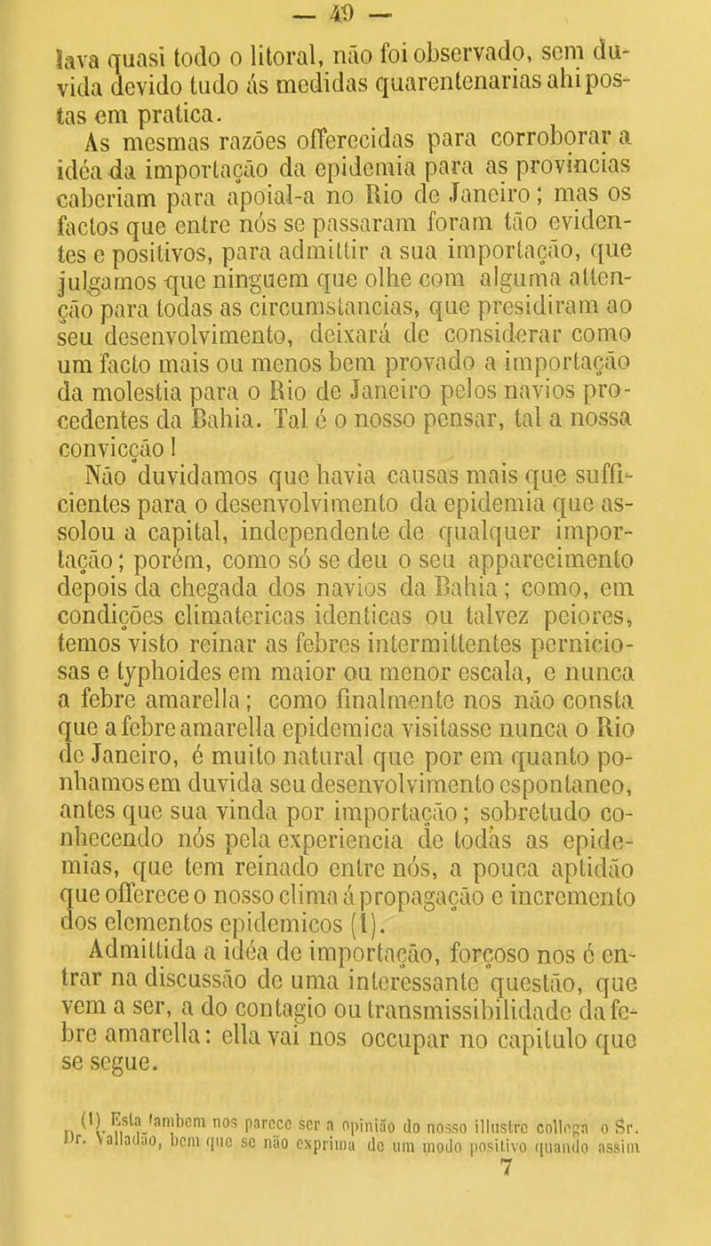 — 4t) — lava quasi todo o literal, nao foi observado, sem du- vida devido tudo as medidas quarentenariasahipos- tas em pratica. As mesmas razoes offerecidas para corroborar a idea da importacao da epidemia para as provincias cabcriam para apoial-a no Rio de Janeiro; mas os faclos que entrc n6s se passaram foram tao eviden- tes c positivos, para admittir a sua importacao, que julgamos que ningucm que olhe com ajguma alten- cao para todas as circumstancias, que presidiram ao seu desenvolvimento, dcixara de considerar como um facto mais ou menos bem provado a importacao da molestia para o Rio de Janeiro pelos navios pro- cedentes da Bahia. Tal e o nosso pensar, tal a nossa conviccao I Nao duvidamos que havia causas mais que suffi- cientes para o desenvolvimento da epidemia que as- solou a capital, independente de qualquer impor- tacao ; porem, como s6 se deu o seu apparecimento depois da chegada dos navios da Bahia; como, em condicoes climatericas identicas ou talvez peiores, temos visto reinar as febres intermittentes pernicio- sas e typhoides em maior ou menor escala, e nunca a febre amarella; como finalmente nos nao consta que a febre amarella epidemica visitassc nunca o Rio de Janeiro, 6 muito natural que por em quanto po- nhamosem duvida seu desenvolvimento espontaneo, antes que sua vinda por importacao; sobretudo co- nhecendo n6s pela experiencia de todas as epide- mias, que tern reinado entre nos, a pouca aptidao que olTcrece o nosso clima a propagacao c incremento dos elcmentos epidemicos (I). Admittida a idea de importacao, forcoso nos 6 en- trar na discussao de uma inleressante qucstao, que vem a ser, a do contagio ou transmissibilidade da fe- bre amarella: ella vai nos occupar no capitulo quo se segue. n ('l ?,sl'Van!bcm nos l1arccc scr » piniao do nosso illustrc collo^a o Sr. w. \alladuo, bcmqnc se nao expriina dc um modo poSUivo quando assim 7
