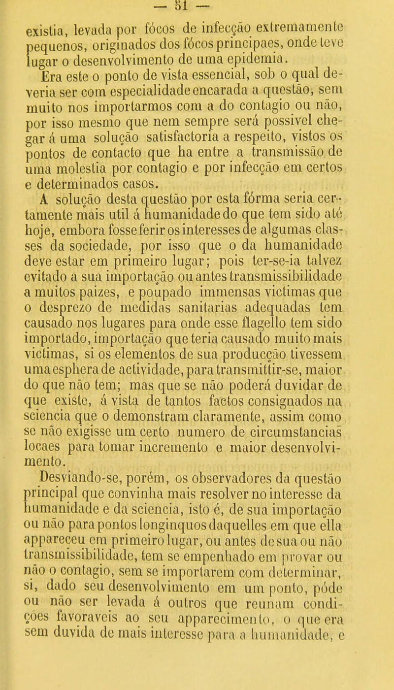 existia, levada por f6cos de infeccao exlremamente pequenos, originados dos f6cos principals, onde leve lugar o clesenvolvimento de uraa epidemia. Era este o ponto de vista essential, sob o qual de- veria ser com especialidadeencarada a questao, sern muito nos importarmos com a do contagio ou nao, por isso mesmo que nem sempre sera possiyel che- gar a urua solucao satisfactoria a respeito, vistos os pontos de contacto que ha entre a transmissao de urria molestia por contagio e por infeccao em certos e determinados casos. A solucao desta questao por esta f6rma seria cer- taraente mais util a humanidadedo que tem sido ate hoje, embora fosse ferirosinleressesde algumas clas- ses da sociedade, por isso que o da humanidadc deve estar em primeiro lugar; pois ter-se-ia talvez evitado a sua importacao ou antes transmissibilidade a muitos paizes, e poupado immensas victimas que o desprezo de medidas sanitarias adequadas tern causado nos lugares para onde esse flagello tern sido importado, importacao que teria causado muito mais victimas, si os elementos de sua produccao tivessem umaespherade actividade.para transmittir-se, maior do que nao tern; mas que se nao podera duvidar de que existe, a vista de tantos faetos consignados na sciencia que o demonstram claramente, assim como se nao exigisse um certo numero de circumstancias locaes para tomar incremento e maior desenvolvi- mento. Desviando-se, porem, os observadores da questao principal que convinha mais resolver nointeresse da humanidadc e da sciencia, isto 6, de sua importacao ou nao para pontos longinquos daquelles em que ella appareceu em primeiro lugar, ou antes desuaou mo transmissibilidade, tern se empenhado cm provar ou nao o contagio, sem se importarem com determinar, si, dado scu desenvolvimento em um ponto, p6de ou nao ser levada a outros que reunam condi- <;ues favoraveis ao scu apparecimento, o que era sem duvida dc mais interesse para a humanidadei c