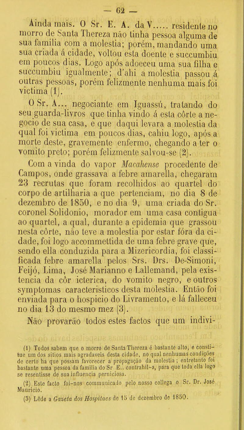 AMd trial's. 0 Sr. E. A. daV residenleno morro de Santa Thereza nao tinha pessoa alguma de sua familia com a moleslia; porem, mandando uma sua criada a cidade, voltou esta doente e succumbiu em poucos dias. Logo apos adoeceu uma sua fdha g succumbiu igualmente; d'ahi a molestia passou a outras pessoas, porem felizmente nenhuma mais foi victima (1). 0 Sr. A... negociante em Iguassu, tratando do seu guarda-livros que tinha vindo a esta corte a ne- gocio de sua casa, e que daqui levara a molestia da qual foi victima em poucos dias, cahiu logo, ap6s a morte deste, gravemente enfermo, chegando a ter o vomito preto; porem felizmente salvou-se (2). Com a vinda do vapor Macahense procedente de Campos, onde grassava afebre amarella, chegaram 23 recrutas que foram recolhidos ao quartel do corpo de artilharia a que pertenciam, no dia 8 de dezembro de 1850, e no dia 9, uma criada do Sr. coronel Solidonio, morador em uma casa contigua ao quartel, a qual, durante a epidemia que grassou nesta corte, nao teve a molestia por estar f6ra da ci- dade, foi logo accommettida de uma febre grave que, sendo ella conduzida para a Mizericordia, foi classi- ficada febre amarella pelos Srs. Drs. De-Simoni, Feij6, Lima, Jose Marianno e Lallemand, pela exis- tencia da c6r icterica, do vomito negro, e outros symptomas caracteristicos desta molestia. Entao foi enviada para o hospicio do Livramento, e la falleceu no dia 13 do mesmo mez (3). Nao provarao todos estes factos que urn indivi- (1) Todos sabem que o morro de Santa Thereza e bastanto alto, e consti- tue umdos sitios mais agradaveis desta cidade, no qual nenhuuias condicoes de certo ha que possam favorecer a propagacao da moleslia; entretanto foi bastante uma pessoa da familia doSr E.. conlrahil-a, para que toda ella logo se resentisse de sua influencia perniciosa. (2) Esle facto foi-nos commuuicado pelo nosso collcga o Sr. Dr. Jose Mauricio.