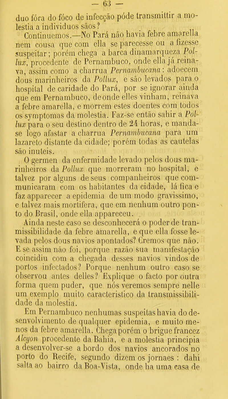duo f6ra do f6co dc infeccao p6de transmittir a mo- lestia a individuos saos? Conlinucmos—No Para nao havia febre amarella nem cousa que com ella se parecesse ou a fizesse suspeitar; porem chega a barca dinamarqueza Pol- lux, procedente de Pernambuco, onde ella ja reina- va, assim como a charrua Pemambucana : adoecem dous marinheiros da Pollux, e sao levados para o hospital de caridade do Para\ por se ignorar ainda que em Pernambuco, deonde elles vinham, reinava a febre amarella, e morrem estes doentes com todos os symptomas da molestia. Faz-se entao sahir a Pol- lux para o seu destino dentro de 24 horas, e manda- se logo afastar a charrua Pemambucana para um lazareto distante da cidade; porem todas as cautelas sao inuteis. 0 germen da enfermidade levado pelos dous ma- rinheiros da Pollux que morreram no hospital, e talvez por alguns de seus companheiros que com- municaram com os habitantes da cidade, lii fica e faz apparecer a epidemia de um modo gravissimo, e talvez mais mortifera, que em nenhum outro pon- to do Bras.il, onde ella appareceu. Ainda neste caso se desconhccerei o poderde tran- missibilidade da febre amarella, e que ella fosse le- vada pelos dous navios apontados? Cremos que nao. E se assim nao foi, porque razao sua manifeslacao coincidiu com a chegada desses navios vindos de portos infectados? Porque nenhum outro caso se observou antes delles? Explique o facto poroutra forma quern puder, que nos veremos sempre nelle um exemplo muito caracteristico da transmissibili- dade da molestia. Em Pernambuco nenhumas suspeitashavia dode- senvolvimento de qualquer epidemia, e muito me- nos da febre amarella. Chega porem o briguefrancez Alcyon procedente da Bahia, e a molestia principia a desenvolver-se a bordo dos navios ancorados no porto do Recife, segundo dizem os jornaes : dahi saltaao bairro da Boa-Vista, onde ha uma casa de